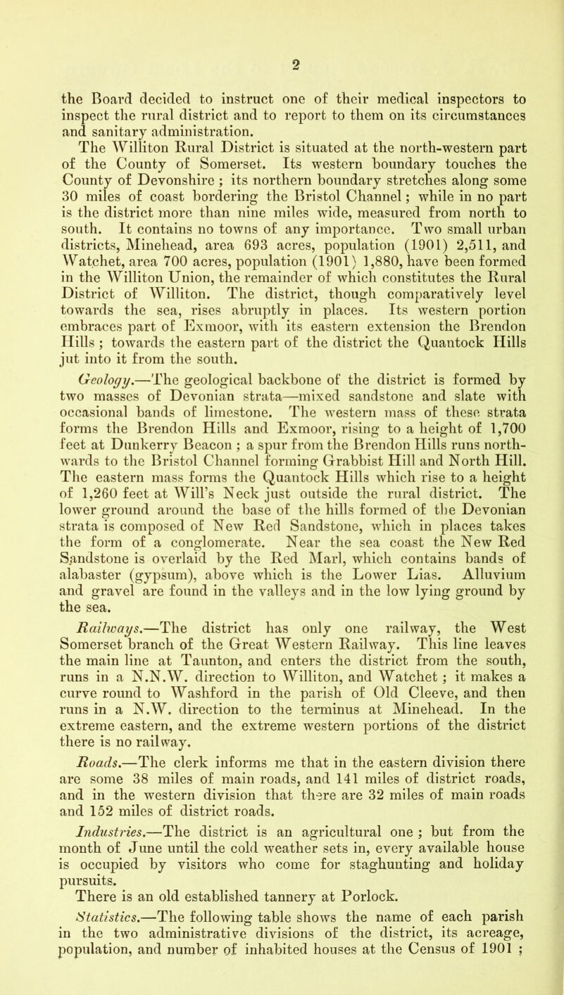 the Board decided to instruct one of their medical inspectors to inspect the rural district and to report to them on its circumstances and sanitary administration. The Williton Rural District is situated at the north-western part of the County of Somerset. Its western boundary touches the County of Devonshire ; its northern boundary stretches along some 30 miles of coast bordering the Bristol Channel; while in no part is the district more than nine miles wide, measured from north to south. It contains no towns of any importance. Two small urban districts, Minehead, area 693 acres, population (1901) 2,511, and Watchet, area 700 acres, population (1901) 1,880, have been formed in the Williton Union, the remainder of which constitutes the Rural District of Williton. The district, though comparatively level towards the sea, rises abruptly in places. Its western portion embraces part of Exmoor, with its eastern extension the Brendon Hills ; towards the eastern part of the district the Quantock Hills jut into it from the south. Geology.—The geological backbone of the district is formed by two masses of Devonian strata—mixed sandstone and slate with occasional bands of limestone. The western mass of these strata forms the Brendon Hills and Exmoor, rising to a height of 1,700 feet at Dunkerry Beacon ; a spur from the Brendon Hills runs north- wards to the Bristol Channel forming Grabbist Hill and North Hill. The eastern mass forms the Quantock Hills which rise to a height of 1,260 feet at Will’s Neck just outside the rural district. The lower ground around the base of the hills formed of the Devonian strata is composed of New Red Sandstone, which in places takes the form of a conglomerate. Near the sea coast the New Red Sandstone is overlaid by the Red Marl, which contains bands of alabaster (gypsum), above which is the Lower Lias. Alluvium and gravel are found in the valleys and in the low lying ground by the sea. Raihoays.—The district has only one railway, the West Somerset branch of the Great Western Railway. This line leaves the main line at Taunton, and enters the district from the south, runs in a N.N.W. direction to Williton, and Watchet; it makes a curve round to Washford in the parish of Old Cleeve, and then runs in a N.W. direction to the terminus at Minehead. In the extreme eastern, and the extreme western portions of the district there is no railway. Roads.—The clerk informs me that in the eastern division there are some 38 miles of main roads, and 141 miles of district roads, and in the western division that there are 32 miles of main roads and 152 miles of district roads. Industries.—The district is an agricultural one ; but from the month of June until the cold weather sets in, every available house is occupied by visitors who come for staghunting and holiday pursuits. There is an old established tannery at Porlock. Statistics.—The following table shows the name of each parish in the two administrative divisions of the district, its acreage, population, and number of inhabited houses at the Census of 1901 ;