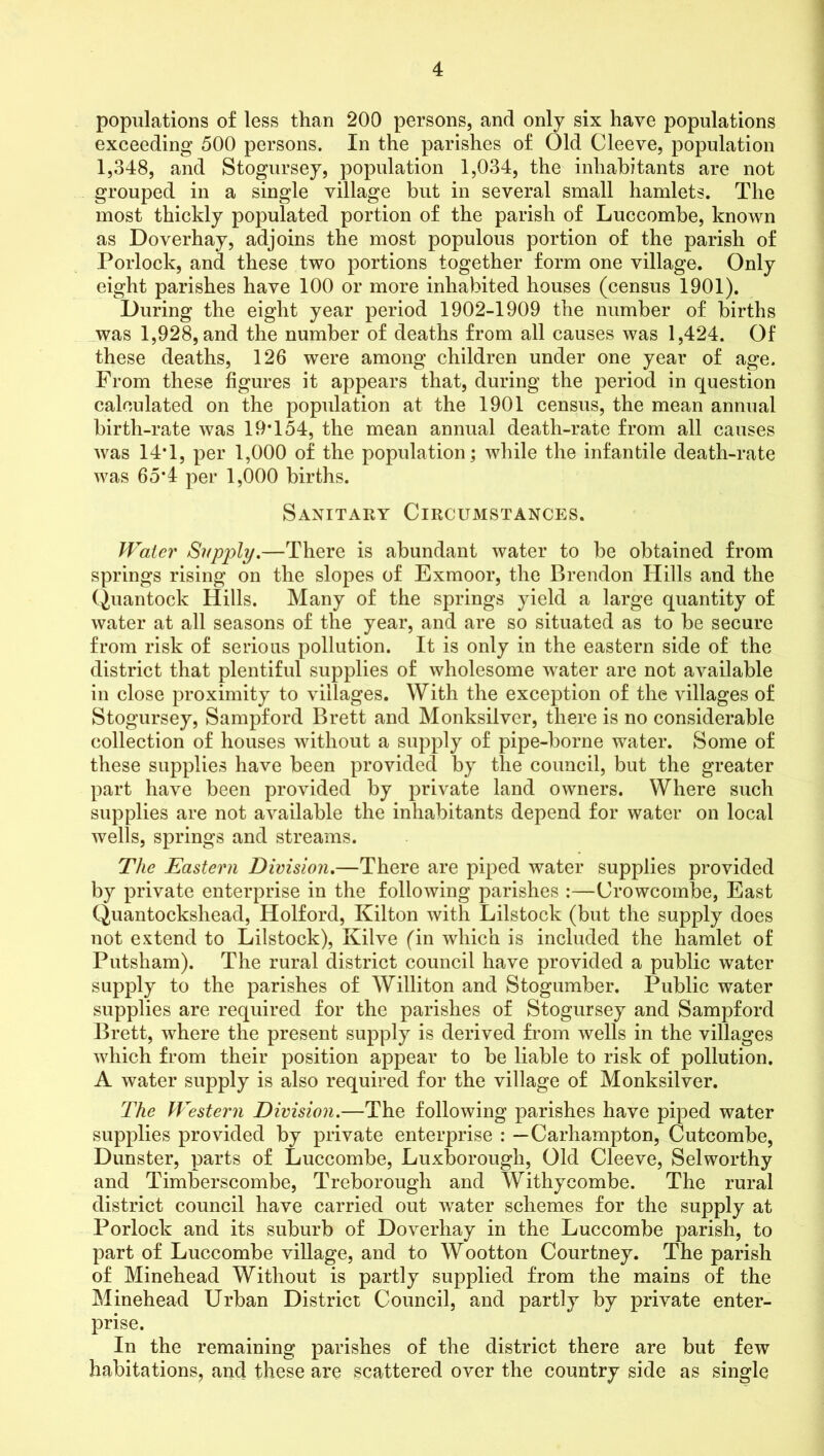 populations of less than 200 persons, and only six have populations exceeding 500 persons. In the parishes of Old Cleeve, population 1,348, and Stogursey, population 1,034, the inhabitants are not grouped in a single village but in several small hamlets. The most thickly populated portion of the parish of Luccombe, known as Doverhay, adjoins the most populous portion of the parish of Porlock, and these two portions together form one village. Only eight parishes have 100 or more inhabited houses (census 1901). During the eight year period 1902-1909 the number of births was 1,928, and the number of deaths from all causes was 1,424. Of these deaths, 126 were among children under one year of age. From these figures it appears that, during the period in question calculated on the population at the 1901 census, the mean annual birth-rate was 19T54, the mean annual death-rate from all causes was 14T, per 1,000 of the population; while the infantile death-rate was 65*4 per 1,000 births. Sanitary Circumstances. Water Supply.—There is abundant water to be obtained from springs rising on the slopes of Exmoor, the Brendon Hills and the Quantock Hills. Many of the springs yield a large quantity of water at all seasons of the year, and are so situated as to be secure from risk of serious pollution. It is only in the eastern side of the district that plentiful supplies of wholesome water are not available in close proximity to villages. With the exception of the villages of Stogursey, Sampford Brett and Monksilver, there is no considerable collection of houses without a supply of pipe-borne water. Some of these supplies have been provided by the council, but the greater part have been provided by private land owners. Where such supplies are not available the inhabitants depend for water on local wells, springs and streams. The Eastern Division.—There are piped water supplies provided by private enterprise in the following parishes :—Crowcombe, East Quantockshead, Holford, Kilton with Lilstock (but the supply does not extend to Lilstock), Kilve (in which is included the hamlet of Putsham). The rural district council have provided a public water supply to the parishes of Williton and Stogumber. Public water supplies are required for the parishes of Stogursey and Sampford Brett, where the present supply is derived from wells in the villages which from their position appear to be liable to risk of pollution. A water supply is also required for the village of Monksilver. The Western Division.—The following parishes have piped water supplies provided by private enterprise : — Carhampton, Cutcombe, Dunster, parts of Luccombe, Luxborough, Old Cleeve, Selworthy and Timberscombe, Treborough and Withy combe. The rural district council have carried out water schemes for the supply at Porlock and its suburb of Doverhay in the Luccombe parish, to part of Luccombe village, and to Wootton Courtney. The parish of Minehead Without is partly supplied from the mains of the Minehead Urban District Council, and partly by private enter- prise. In the remaining parishes of the district there are but few habitations, and these are scattered over the country side as single