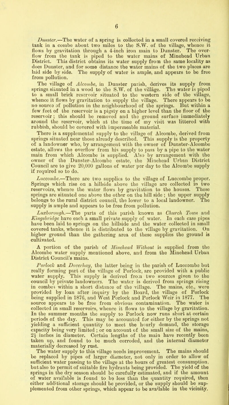 Dunster.—The water of a spring is collected in a small covered receiving tank in a combe about two miles to the S.W. of the village, whence it flows by gravitation through a 4-inch iron main to Dunster. The over- flow from the tank is piped to the water mains of Minehead Urban District. This district obtains its water supply from the same locality as does Dunster, and for some distance the water mains of the two places are laid side by side. The supply of water is ample, and appears to be free from pollution. The village of Alcombe, in Dunster parish, derives its supply from springs situated in a wood to the S.W. of the village. The water is piped to a small brick reservoir situated to the western side of the village, whence it flows by gravitation to supply the village. There appears to be no source of pollution in the neighbourhood of the springs. But within a few feet of the reservoir is a pigsty on a higher level than the floor of the reservoir ; this should be removed and the ground surface immediately around the reservoir, which at the time of my visit was littered with rubbish, should be covered with impermeable material. There is a supplemental supply to the village of Alcombe, derived from springs situated near those already described. This supply is the property of a landowner who, by arrangement with the owner of Dunster-Alcombe estate, allows the overflow from his supply to pass by a pipe to the water main from which Alcombe is supplied. Also by arrangement with the owner of the Dunster-Alcombe estate, the Minehead Urban District Council are to give 20,000 gallons of water per day to the Alcombe supply if required so to do. Luccombe.—There are two supplies to the village of Luccombe proper. Springs which rise on a hillside above the village are collected in two reservoirs, whence the water flows by gravitation to the houses. These springs are situated one above the other on the hill side ; the upper supply belongs to the rural district council, the lower to a local landowner. The supply is ample and appears to be free from pollution. Luxborough.—The parts of this parish known as Church Town and Kingsbridge have each a small private supply of water. In each case pipes have been laid to springs on the hillside and the water collected in small covered tanks, whence it is distributed to the village by gravitation. On higher ground than the gathering area of these supplies the ground is cultivated. A portion of the parish of Minehead Without is supplied from the Alcombe water supply mentioned above, and from the Minehead Urban District Council’s mains. Porlock and Doverliay, the latter being in the parish of Luccombe but really forming part of the village of Porlock, are provided with a public water supply. This supply is derived from two sources given to the council by private landowners. The water is derived from springs rising in combes within a short distance of the village. The mains, etc., were provided by loan after inquiry by the Board, the village of Porlock being supplied in 1876, and West Porlock and Porlock Weir in 1877. The source appears to be free from obvious contamination. The water is collected in small reservoirs, whence it flows to the village by gravitation. In the summer months the supply to Porlock now runs short at certain periods of the day. This may be accounted for either by the springs not yielding a sufficient quantity to meet the hourly demand, the storage capacity being very limited ; or on account of the small size of the mains, 24 inches in diameter. Certain lengths of the main have recently been taken up, and found to be much corroded, and the internal diameter materially decreased by rust. The water supply to this village needs improvement. The mains should be replaced by pipes of larger diameter, not only in order to allow of sufficient water passing to the village at the hours of greatest consumption but also to permit of suitable fire hydrants being provided. The yield of the springs in the dry season should be carefully estimated, and if the amount of water available is found to be less than the quantity required, then either additional storage should be provided, or the supply should be sup- plemented from other springs, which appear to be available in the vicinity.