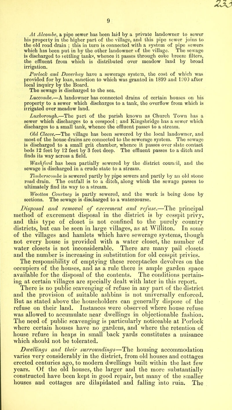 At Alcombe, a pipe sewer has been laid by a private landowner to sewer his property in the higher part of the village, and this pipe sewer joins to the old road drain ; this in turn is connected with a system of pipe sewers which has been put in by the other landowner of the village. The sewage is discharged to settling tanks, whence it passes through coke breeze filters, the effluent from which is distributed over meadow land by broad irrigation. Porloclc and Doverliay have a sewerage system, the cost of which was provided for by loan, sanction to which was granted in 1899 and 1909 after local inquiry by the Board. The sewTage is discharged to the sea. Luccombe.—A landowner has connected drains of certain houses on his property to a sewer which discharges to a tank, the overflow from which is irrigated over meadow land. Luxborough.—The part of the parish known as Church Town has a sewer which discharges to a cesspool; and Kingsbridge has a sewer which discharges to a small tank, whence the effluent passes to a stream. Old Cleeve.—The village has been sewered by the local landowner, and most of the house drains are connected to the sewerage system. The sewage is discharged to a small grit chamber, whence it passes over slate contact beds 12 feet by 12 feet by 8 feet deep. The effluent passes to a ditch and finds its way across a field. Washford has been partially sewered by the district council, and the sewage is discharged in a crude state to a stream. Timberscombe is sewered partly by pipe sewers and partly by an old stone road drain. The outfall is to a ditch, along which the sewage passes to ultimately find its way to a stream. Wootton Courtney is partly sewered, and the work is being done by sections. The sewage is discharged to a watercourse. Disposal and removal of excrement and refuse.—The principal method of excrement disposal in the district is by cesspit privy, and this type of closet is not confined to the purely country districts, but can be seen in large villages, as at Williton. In some of the villages and hamlets which have sewerage systems, though not every house is provided with a water closet, the number of water closets is not inconsiderable. There are many pail closets and the number is increasing in substitution for old cesspit privies. The responsibility of emptying these receptacles devolves on the occupiers of the houses, and as a rule there is ample garden space available for the disposal of the contents. The conditions pertain- ing at certain villages are specially dealt with later in this report. There is no public scavenging of refuse in any part of the district and the provision of suitable ashbins is not universally enforced. But as stated above the householders can generally dispose of the refuse on their land. Instances were observed where house refuse was allowed to accumulate near dwellings in objectionable fashion. The need of public scavenging is particularly noticeable at Porlock where certain houses have no gardens, and where the retention of house refuse in heaps in small back yards constitutes a nuisance which should not be tolerated. Divellings and their surroundings—The housing accommodation varies very considerably in the district, from old houses and cottages erected centuries ago, to modern dwellings built within the last few years. Of the old houses, the larger and the more substantially constructed have been kept in good repair, but many of the smaller houses and cottages are dilapidated and falling into ruin. The