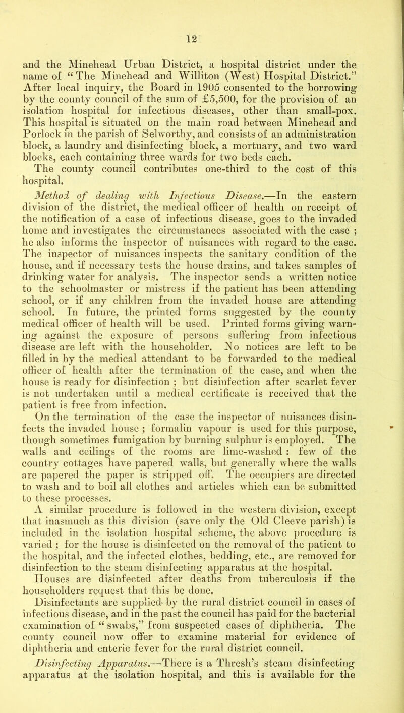 and the Minehead Urban District, a hospital district under the name of “The Minehead and Williton (West) Hospital District.” After local inquiry, the Board in 1905 consented to the borrowing by the county council of the sum of £5,500, for the provision of an isolation hospital for infectious diseases, other than small-pox. This hospital is situated on the main road between Minehead and Porlock in the parish of Selworthy, and consists of an administration block, a laundry and disinfecting block, a mortuary, and two ward blocks, each containing three wards for two beds each. The county council contributes one-third to the cost of this hospital. Method of dealing with Infectious Disease.—In the eastern division of the district, the medical officer of health on receipt of the notification of a case of infectious disease, goes to the invaded home and investigates the circumstances associated with the case ; he also informs the inspector of nuisances with regard to the case. The inspector of nuisances inspects the sanitary condition of the house, and if necessary tests the house drains, and takes samples of drinking water for analysis. The inspector sends a written notice to the schoolmaster or mistress if the patient has been attending school, or if any children from the invaded house are attending school. In future, the printed forms suggested by the county medical officer of health will be used. Printed forms giving warn- ing against the exposure of persons suffering from infectious disease are left with the householder. No notices are left to be filled in by the medical attendant to be forwarded to the medical officer of health after the termination of the case, and when the house is ready for disinfection ; but disinfection after scarlet fever is not undertaken until a medical certificate is received that the patient is free from infection. On the termination of the case the inspector of nuisances disin- fects the invaded house ; formalin vapour is used for this purpose, though sometimes fumigation by burning sulphur is employed. The walls and ceilings of the rooms are lime-washed : few of the country cottages have papered walls, but generally where the walls are papered the paper is stripped off. The occupiers are directed to wash and to boil all clothes and articles which can be submitted to these processes. A similar procedure is followed in the western division, except that inasmuch as this division (save only the Old Cleeve parish) is included in the isolation hospital scheme, the above procedure is varied; for the house is disinfected on the removal of the patient to the hospital, and the infected clothes, bedding, etc., are removed for disinfection to the steam disinfecting apparatus at the hospital. Houses are disinfected after deaths from tuberculosis if the householders request that this be done. Disinfectants are supplied by the rural district council in cases of infectious disease, and in the past the council has paid for the bacterial examination of “ swabs,” from suspected cases of diphtheria. The county council now offer to examine material for evidence of diphtheria and enteric fever for the rural district council. Disinfecting Apparatus.—There is a Thresh’s steam disinfecting apparatus at the isolation hospital, and this is available for the