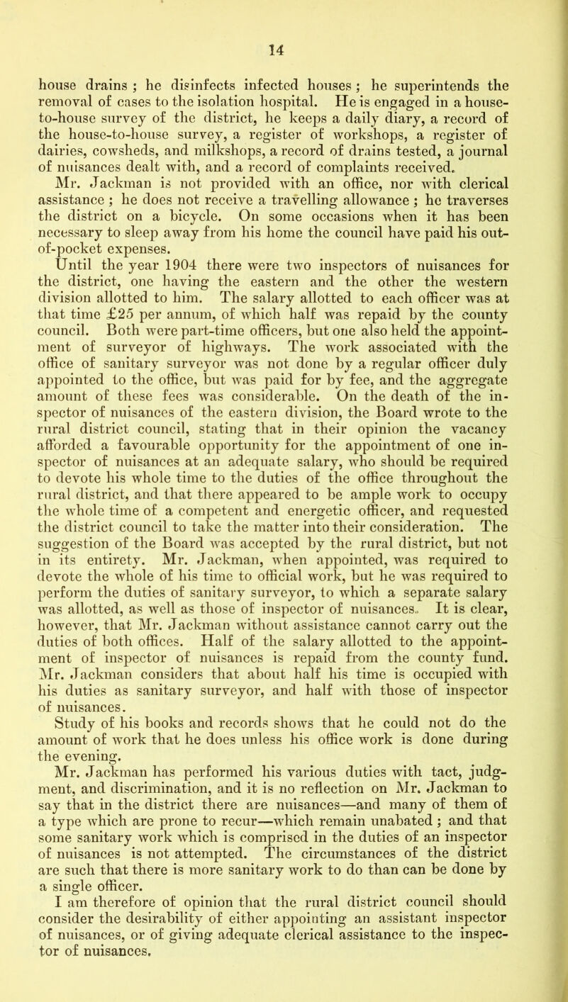 house drains ; he disinfects infected houses ; he superintends the removal of cases to the isolation hospital. He is engaged in a house- to-house survey of the district, he keeps a daily diary, a record of the house-to-house survey, a register of workshops, a register of dairies, cowsheds, and milkshops, a record of drains tested, a journal of nuisances dealt with, and a record of complaints received* Mr. Jackman is not provided with an office, nor with clerical assistance ; he does not receive a travelling allowance ; he traverses the district on a bicycle. On some occasions when it has been necessary to sleep away from his home the council have paid his out- of-pocket expenses. Until the year 1904 there were two inspectors of nuisances for the district, one having the eastern and the other the western division allotted to him. The salary allotted to each officer was at that time £25 per annum, of which half was repaid by the county council. Both were part-time officers, but one also held the appoint- ment of surveyor of highways. The work associated with the office of sanitary surveyor was not done by a regular officer duly appointed to the office, but was paid for by fee, and the aggregate amount of these fees was considerable. On the death of the in- spector of nuisances of the eastern division, the Board wrote to the rural district council, stating that in their opinion the vacancy afforded a favourable opportunity for the appointment of one in- spector of nuisances at an adequate salary, who should be required to devote his whole time to the duties of the office throughout the rural district, and that there appeared to be ample work to occupy the whole time of a competent and energetic officer, and requested the district council to take the matter into their consideration. The suggestion of the Board was accepted by the rural district, but not in its entirety. Mr. Jackman, when appointed, was required to devote the whole of his time to official work, but he was required to perform the duties of sanitary surveyor, to which a separate salary was allotted, as well as those of inspector of nuisances.. It is clear, however, that Mr. Jackman without assistance cannot carry out the duties of both offices. Half of the salary allotted to the appoint- ment of inspector of nuisances is repaid from the county fund. Mr. Jackman considers that about half his time is occupied with his duties as sanitary surveyor, and half with those of inspector of nuisances. Study of his books and records shows that he could not do the amount of work that he does unless his office work is done during the evening. Mr. Jackman has performed his various duties with tact, judg- ment, and discrimination, and it is no reflection on Mr. Jackman to say that in the district there are nuisances—and many of them of a type which are prone to recur—which remain unabated; and that some sanitary work which is comprised in the duties of an inspector of nuisances is not attempted. The circumstances of the district are such that there is more sanitary work to do than can be done by a single officer. I am therefore of opinion that the rural district council should consider the desirability of either appointing an assistant inspector of nuisances, or of giving adequate clerical assistance to the inspec- tor of nuisances.