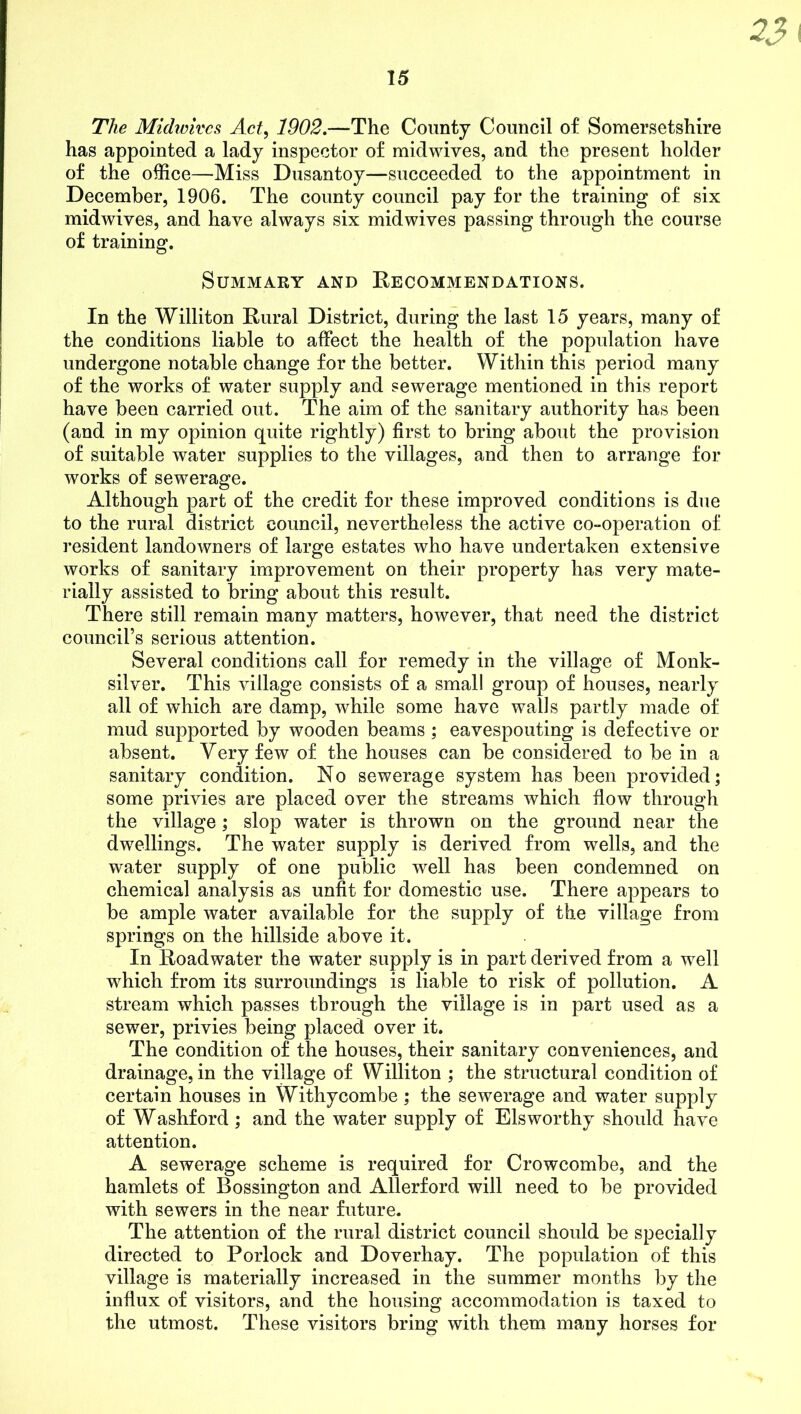 33 The Miclwivcs Act, 1902.—The County Council of Somersetshire has appointed a lady inspector of midwives, and the present holder of the office—Miss Dusantoy—succeeded to the appointment in December, 1906. The county council pay for the training of six midwives, and have always six midwives passing through the course of training. Summary and Recommendations. In the Williton Rural District, during the last 15 years, many of the conditions liable to affect the health of the population have undergone notable change for the better. Within this period many of the works of water supply and sewerage mentioned in this report have been carried out. The aim of the sanitary authority has been (and in my opinion quite rightly) first to bring about the provision of suitable water supplies to the villages, and then to arrange for works of sewerage. Although part of the credit for these improved conditions is due to the rural district council, nevertheless the active co-operation of resident landowners of large estates who have undertaken extensive works of sanitary improvement on their property has very mate- rially assisted to bring about this result. There still remain many matters, however, that need the district council’s serious attention. Several conditions call for remedy in the village of Monk- silver. This village consists of a small group of houses, nearly all of which are damp, while some have walls partly made of mud supported by wooden beams ; eavespouting is defective or absent. Very few of the houses can be considered to be in a sanitary condition. No sewerage system has been provided; some privies are placed over the streams which flow through the village; slop water is thrown on the ground near the dwellings. The water supply is derived from wells, and the water supply of one public well has been condemned on chemical analysis as unfit for domestic use. There appears to be ample water available for the supply of the village from springs on the hillside above it. In Road water the water supply is in part derived from a well which from its surroundings is liable to risk of pollution. A stream which passes through the village is in part used as a sewer, privies being placed over it. The condition of the houses, their sanitary conveniences, and drainage, in the village of Williton ; the structural condition of certain houses in Withycombe; the sewerage and water supply of Washford; and the water supply of Elsworthy should have attention. A sewerage scheme is required for Crowcombe, and the hamlets of Bossington and Allerford will need to be provided with sewers in the near future. The attention of the rural district council should be specially directed to Porlock and Doverhay. The population of this village is materially increased in the summer months by the influx of visitors, and the housing accommodation is taxed to the utmost. These visitors bring with them many horses for