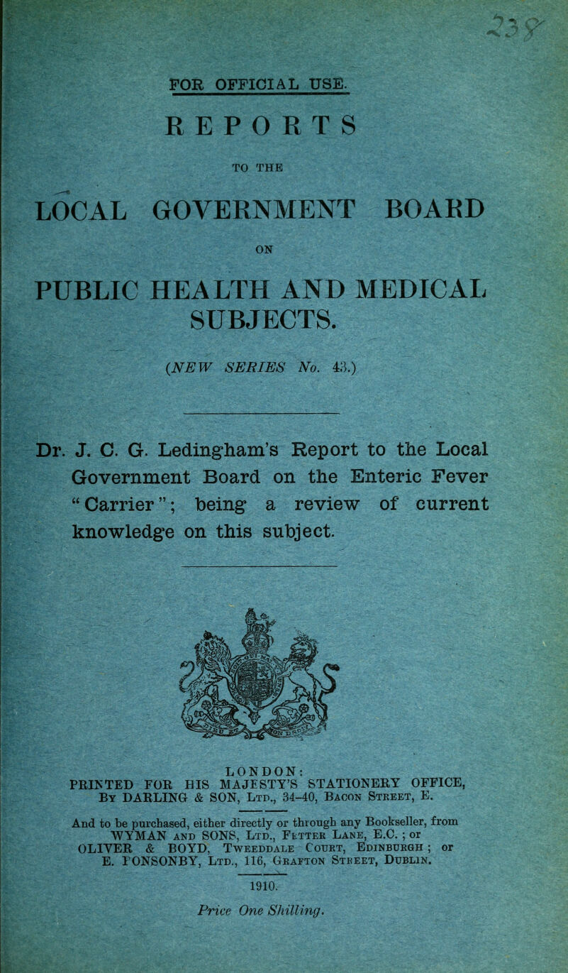 FOR OFFICIAL USE. Dr. J. C. G. Ledingham’s Report Government Board on the Enteric Fever “ Carrier ”; being a review of' current knowledge on this subject. REPORTS TO THE LOCAL GOVERNMENT BOARD ON PUBLIC HEALTH AND MEDICAL SUBJECTS. (NEW SERIES No. 43.) LONDON: RINTED FOR HIS MAJESTY’S STATIONERY OFFICE, By DARLING & SON, Ltd., 34-40, Bacon Street, E. And to be purchased, either directly or through any Bookseller, from WYMAN and SONS, Ltd., Fetter Lane, E.C. ; or OLIYER & BOYD, Tweeddale Court, Edinburgh ; or E. FONSONBY, Ltd., 116, Grafton Street, Dublin. 1910. Price One Shilling.