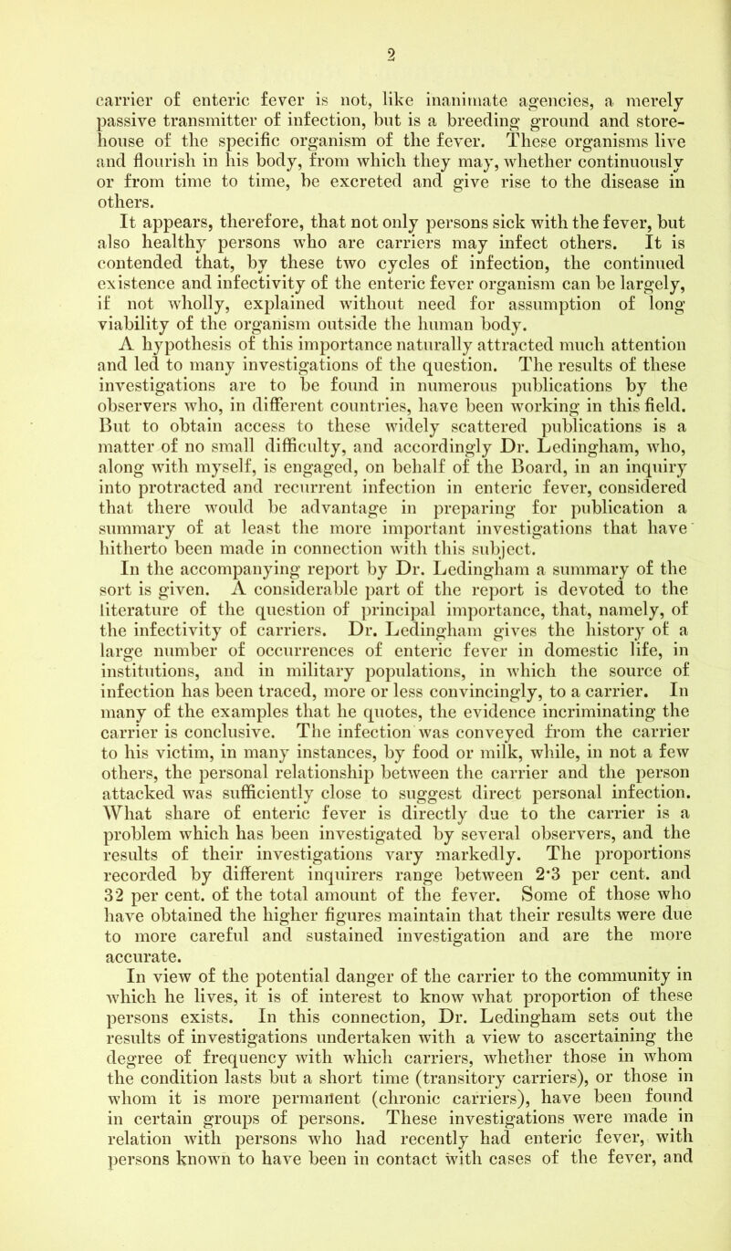 carrier of enteric fever is not, like inanimate agencies, a merely passive transmitter of infection, but is a breeding ground and store- house of the specific organism of the fever. These organisms live and flourish in his body, from which they may, whether continuously or from time to time, be excreted and give rise to the disease in others. It appears, therefore, that not only persons sick with the fever, but also healthy persons who are carriers may infect others. It is contended that, by these two cycles of infection, the continued existence and infectivity of the enteric fever organism can be largely, if not wholly, explained without need for assumption of long viability of the organism outside the human body. A hypothesis of this importance naturally attracted much attention and led to many investigations of the question. The results of these investigations are to be found in numerous publications by the observers who, in different countries, have been working in this field. But to obtain access to these widely scattered publications is a matter of no small difficulty, and accordingly Dr. Ledingham, who, along with myself, is engaged, on behalf of the Board, in an inquiry into protracted and recurrent infection in enteric fever, considered that there would be advantage in preparing for publication a summary of at least the more important investigations that have hitherto been made in connection with this subject. In the accompanying report by Dr. Ledingham a summary of the sort is given. A considerable part of the report is devoted to the literature of the question of principal importance, that, namely, of the infectivity of carriers. Dr. Ledingham gives the history of a large number of occurrences of enteric fever in domestic life, in institutions, and in military populations, in which the source of infection has been traced, more or less convincingly, to a carrier. In many of the examples that he quotes, the evidence incriminating the carrier is conclusive. The infection was conveyed from the carrier to his victim, in many instances, by food or milk, while, in not a few others, the personal relationship between the carrier and the person attacked was sufficiently close to suggest direct personal infection. What share of enteric fever is directly due to the carrier is a problem which has been investigated by several observers, and the results of their investigations vary markedly. The proportions recorded by different inquirers range between 2*3 per cent, and 32 per cent, of the total amount of the fever. Some of those who have obtained the higher figures maintain that their results were due to more careful and sustained investigation and are the more accurate. In view of the potential danger of the carrier to the community in which he lives, it is of interest to know what proportion of these persons exists. In this connection, Dr. Ledingham sets out the results of investigations undertaken with a view to ascertaining the degree of frequency with which carriers, whether those in whom the condition lasts but a short time (transitory carriers), or those in whom it is more permanent (chronic carriers), have been found in certain groups of persons. These investigations were made in relation with persons who had recently had enteric fever, with persons known to have been in contact with cases of the fever, and