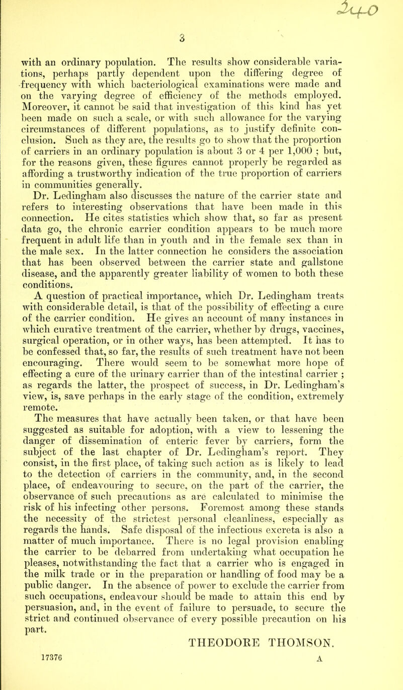 with an ordinary population. The results show considerable varia- tions, perhaps partly dependent upon the differing degree of frequency with which bacteriological examinations were made and on the varying degree of efficiency of the methods employed. Moreover, it cannot be said that investigation of this kind has yet been made on such a scale, or with such allowance for the varying circumstances of different populations, as to justify definite con- clusion. Such as they are, the results go to show that the proportion of carriers in an ordinary population is about 3 or 4 per 1,000 ; but, for the reasons given, these figures cannot properly be regarded as affording a trustworthy indication of the true proportion of carriers in communities generally. Dr. Ledingham also discusses the nature of the carrier state and refers to interesting observations that have been made in this connection. He cites statistics which show that, so far as present data go, the chronic carrier condition appears to be much more frequent in adult life than in youth and in the female sex than in the male sex. In the latter connection he considers the association that has been observed between the carrier state and gallstone disease, and the apparently greater liability of women to both these conditions. A question of practical importance, which Dr. Ledingham treats with considerable detail, is that of the possibility of effecting a cure of the carrier condition. He gives an account of many instances in which curative treatment of the carrier, whether by drugs, vaccines, surgical operation, or in other ways, has been attempted. It has to be confessed that, so far, the results of such treatment have not been encouraging. There would seem to be somewhat more hope of effecting a cure of the urinary carrier than of the intestinal carrier ; as regards the latter, the prospect of success, in Dr. Ledingham’s view, is, save perhaps in the early stage of the condition, extremely remote. The measures that have actually been taken, or that have been suggested as suitable for adoption, with a view to lessening the danger of dissemination of enteric fever by carriers, form the subject of the last chapter of Dr. Ledingham’s report. They consist, in the first place, of taking such action as is likely to lead to the detection of carriers in the community, and, in the second place, of endeavouring to secure, on the part of the carrier, the observance of such precautions as are calculated to minimise the risk of his infecting other persons. Foremost among these stands the necessity of the strictest personal cleanliness, especially as regards the hands. Safe disposal of the infectious excreta is also a matter of much importance. There is no legal provision enabling the carrier to be debarred from undertaking what occupation he pleases, notwithstanding the fact that a carrier who is engaged in the milk trade or in the preparation or handling of food may be a public danger. In the absence of power to exclude the carrier from such occupations, endeavour should be made to attain this end by persuasion, and, in the event of failure to persuade, to secure the strict and continued observance of every possible precaution on his part. THEODORE THOMSON.