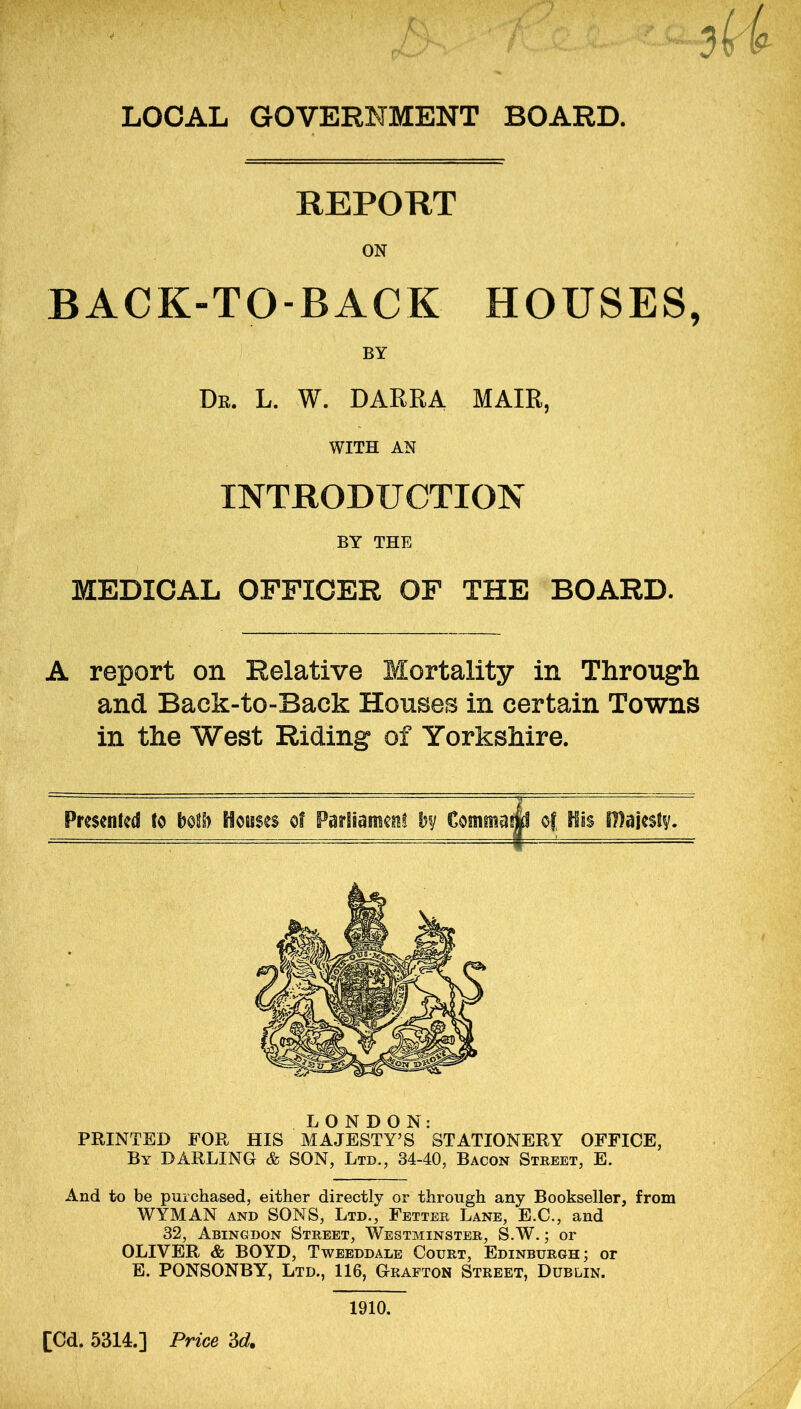 REPORT ON BACK-TO-BACK HOUSES, BY Dr. L. W. DARRA MAIR, WITH AN INTRODUCTION BY THE MEDICAL OFFICER OF THE BOARD. A report on Relative Mortality in Through and Back-to-Back Houses in certain Towns in the West Riding of Yorkshire. of His majesty. LONDON: PRINTED FOR HIS MAJESTY’S STATIONERY OFFICE, By DARLING & SON, Ltd., 34-40, Bacon Street, E. And to be purchased, either directly or through any Bookseller, from WYMAN and SONS, Ltd., Fetter Lane, E.C., and 32, Abingdon Street, Westminster, S.W.; or OLIVER & BOYD, Tweeddale Court, Edinburgh; or E. PONSONBY, Ltd., 116, Grafton Street, Dublin. 1910.