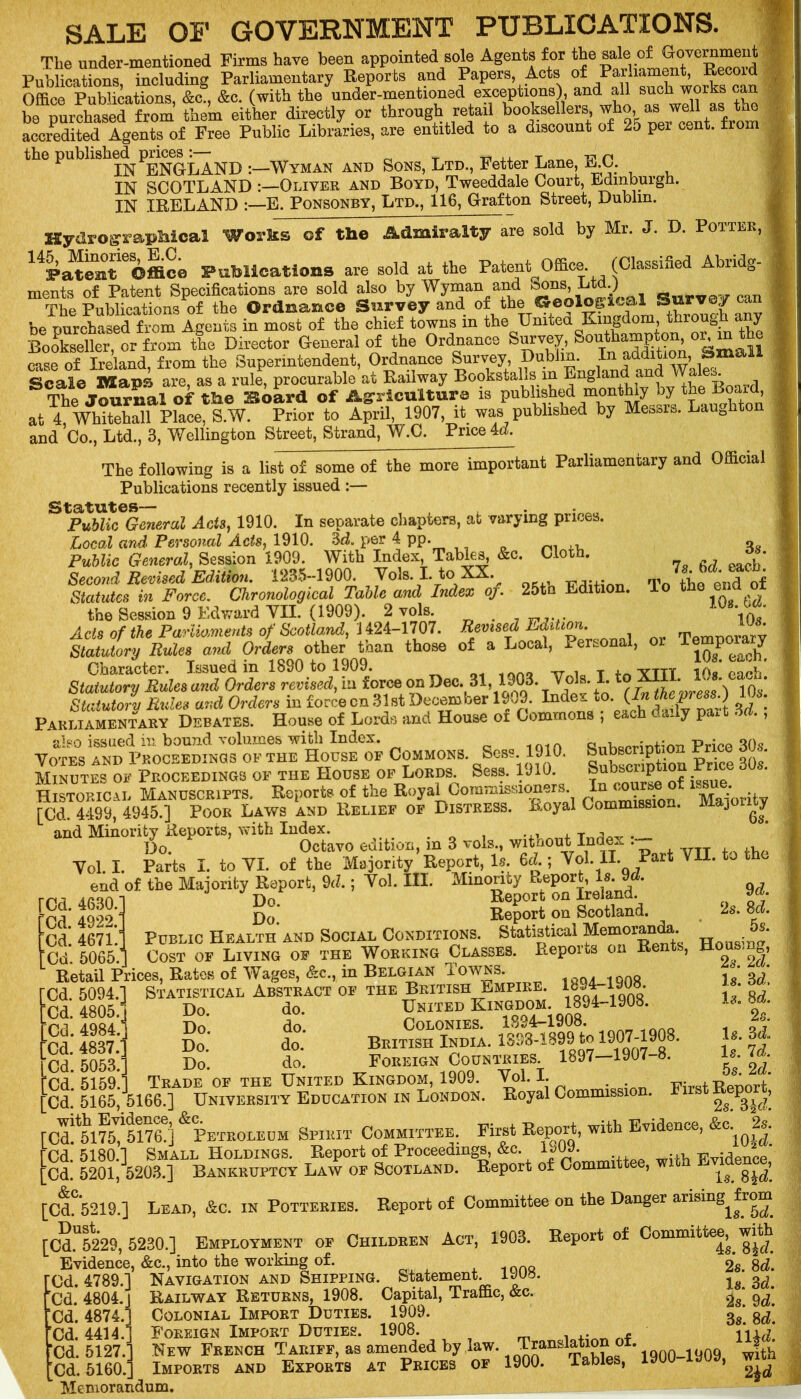 SALE OF GOVERNMENT PUBLICATIONS. The under-mentioned Firms have been appointed sole Agents for the sale of Government Publications, including Parliamentary Reports and Papers, Acts of Parliament, Record Office Publications, &CS, &c. (with the under-mentioned exceptions), and all such works can be purchased from them either directly or through retail booksellers ^ accredited Agents of Free Public Libraries, are entitled to a discount of 25 per cent, from the publish^ .—Wyman and Sons, Ltd., Fetter Lane, E.C. IN SCOTLAND Oliver and Boyd, Tweeddale Court, Edinburgh. IN IRELAND :—E. Ponsonby, Ltd., 116, Grafton Street, Dublin. sold by Mr. J. D. Potter, Hydro graphical Works ©f the Admiralty are 14Fate3itieOffic0 Publications are sold at the Patent Office. (Classified Abridg- ments of Patent Specifications are sold also by Wyman and ^ns. Ltd ) T'hp Publications of the Ordnance Survey and of the Geological tourvejr can be purchased from Agents in most of the chief towns in the United Kingdom through any Bookseller, or from the Director General of the Ordnance Survey, Southampton, or, in the ease of Ireland, from the Superintendent, Ordnance Survey, Dublin. In addition famaM Scale Maps are, as a rule, procurable at Railway Bookstalls in .j™, *, board The Journal of the 2Etoard of Agriculture is published monthly by the Board, at 4, Whitehall Place, S.W. Prior to April, 1907, it was published by Messrs. Laughton and Co., Ltd., 3, Wellington Street, Strand, W.C. Priced. The following is a list of some of the more important Parliamentary and Official Publications recently issued :— Statutes— Public General Acts, 1910. In separate chapters, at varying prices. Local and Personal Acts, 1910. 3d. per 4 pp. Public General, Session 1909. With Index, Tables, &c. Cloth. 3s. Second Revised Edition. 1235-1900. Vols. I. to XX. . Statutes in Force. Chronological Table and Index of. 25th Edition. To the end of the Session 9 Edward YII. (1909). 2 vols . iq7 Ads of the Parliaments of Scotland, 1424-1707. Revised Edition. emnorarv Statutory Rules and Orders other than those of a Local, Personal, or Temporary Character. Issued in 1890 to 1909. . ytttt Uk* each Statutory Rules and Orders revised, in force on Dec. 31, 1903. Tola. I. to XIII. h. Statutory Rules and Orders in force cn 31 st December 1909. Index to (In mwen.) Parliamentary Debates. House of Lords and House of Commons , eac 1 * y P * * ’ also issued in bound volumes with Index. QnWrintion Price 30s Votes and Proceedings of the House of Commons. Sess 1910. Subscription Price dds. Minutes of Proceedings of the House of Lords. Sess. 1910. f • ie Historical Manuscripts. Reports of the Royal Commissioners [Cd. 4499, 4945.] Poor Laws and Relief of Distress. Royal Commission. Majo i^y and Minority Reports, with Index. T a^ . Do. Octavo edition, m 3 vols., without Index . Yol. I. Parts I. to YI. of the Majority Report, Is. 6d.; Vol. II. Tart VII. to t end of the Majority Report, 9d.; Yol. III. Minority Report, Is. 9d. TCd. 4630. [Cd. 4922. [Cd. 4671. fCd. 5065. Report on Ireland. Report on Scotland. Public Health and Social Conditions. Statistical Memoranda. Cost of Living of the Working Classes. Reports on Jsenis, Do. Do. Retail Prices, Rates of Wages, &c., in Belgian Towns. Statistical Abstract’of the British Empire. 1894-1908. Do. d0. United Kingdom. 1894-1908. Do*. do*. Colonies. 1824-1908. Do. do. British India. 1898-1899 to 190J-J^8* D0> do. Foreign Countries. 1897 190/ o. Trade of the United Kingdom, 1909. Vol. I. . . Ud. 5165/5166.] University Education in London. Royal Commission, with Evidence, &c. [Cd. 5094.] Cd. 4805.P Ud. 4984. Cd. 4837. ’Cd. 5053. Cd. 5159. 9 d. 2s. 8d. 5s. Housing, 2s. 2d. Is. 3d. Is. 8d. 2s. Is. 3d. Is. Id. 5s. 2d. First Report, 2s. 3\d. Cd. 5175, 5176.] Petroleum Spirit Committee. First Report, with Evidence, &c- 2«- rCd. 5180.] Smallholdings. Report of Proceedings, &c. 1\SW. Evidence Ud. 5201, 5203.] Bankruptcy Law of Scotland. Report of Committe , ^ g^’ [CdC*5219.] Lead, &c. in Potteries. Report of Committee on the Danger ansmgjr^m [CdU52*29, 5230.] Employment of Children Act, 1903. Report of Committee^ with Evidence, &c., into the working of. 2*s. 8d*. Cd. 4789.] Navigation and Shipping. Statement. 1JU8. 3, Railway Returns, 1908. Capital, Traffic, &c. Colonial Import Duties. 1909. 3g‘ Foreign Import Duties. 1908. iW New French Tariff, as amended by law. Transiation of. fth Imports and Exports at Prices of 1900. Tables, 1900-1JU9, w«n Cd. 4804. J Ud. 4874.1 Ud. 4414.] Ud. 5127.1 Memorandum.