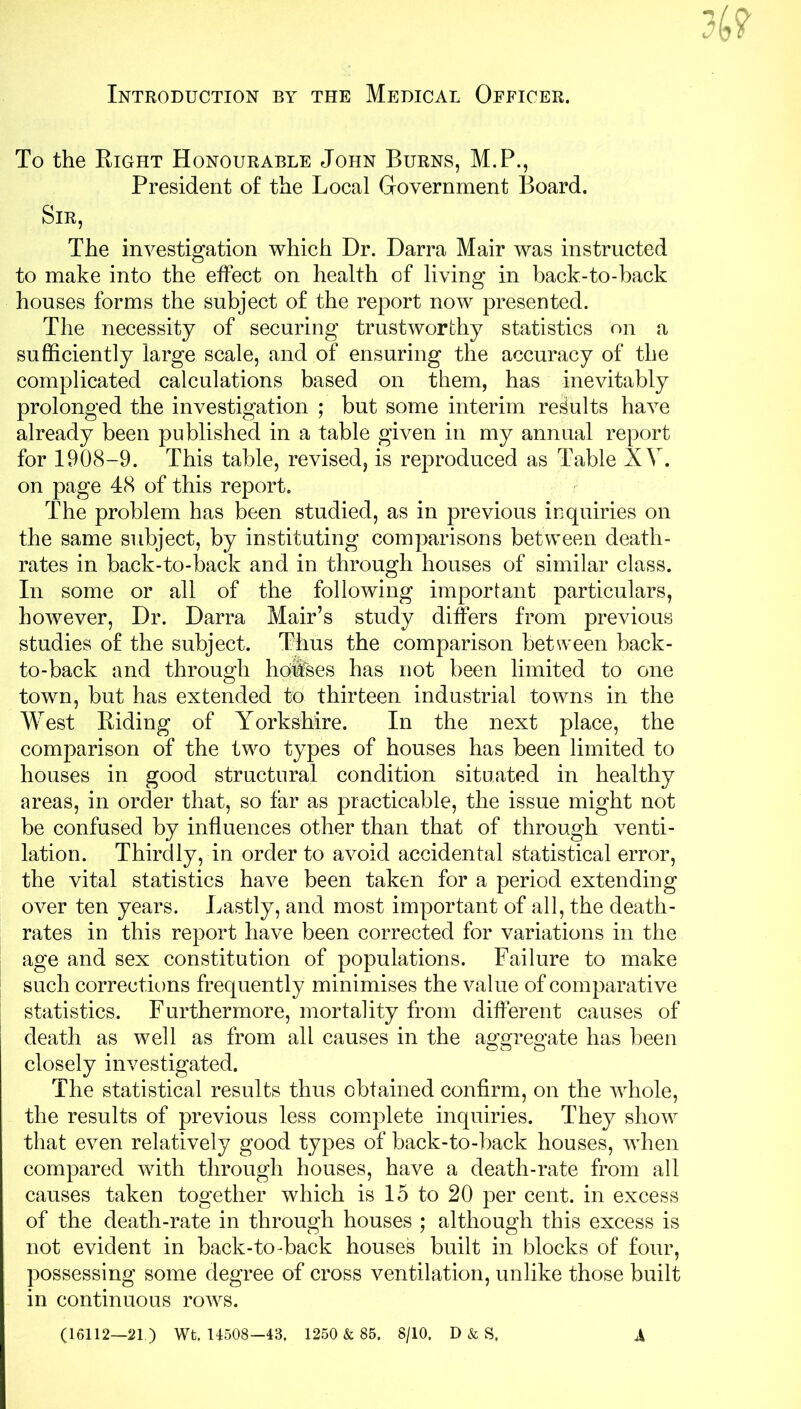 Introduction by the Medical Officer. To the Right Honourable John Burns, M.P., President of the Local Government Board. Sir, The investigation which Dr. Darra Mair was instructed to make into the effect on health of living in back-to-back houses forms the subject of the report now presented. The necessity of securing trustworthy statistics on a sufficiently large scale, and of ensuring the accuracy of the complicated calculations based on them, has inevitably prolonged the investigation ; but some interim results have already been published in a table given in my annual report for 1908-9. This table, revised, is reproduced as Table XV. on page 48 of this report. The problem has been studied, as in previous inquiries on the same subject, by instituting comparisons between death- rates in back-to-back and in through houses of similar class. In some or all of the following important particulars, however, Dr. Darra Mair’s study differs from previous studies of the subject. Thus the comparison between back- to-back and through hdiftes has not been limited to one town, but has extended to thirteen industrial towns in the West Riding of Yorkshire. In the next place, the comparison of the two types of houses has been limited to houses in good structural condition situated in healthy areas, in order that, so far as practicable, the issue might not be confused by influences other than that of through venti- lation. Thirdly, in order to avoid accidental statistical error, the vital statistics have been taken for a period extending over ten years. Lastly, and most important of all, the death- rates in this report have been corrected for variations in the age and sex constitution of populations. Failure to make such corrections frequently minimises the value of comparative statistics. Furthermore, mortality from different causes of death as well as from all causes in the aggregate has been closely investigated. The statistical results thus obtained confirm, on the whole, the results of previous less complete inquiries. They show that even relatively good types of back-to-back houses, when compared with through houses, have a death-rate from all causes taken together which is 15 to 20 per cent, in excess of the death-rate in through houses ; although this excess is not evident in back-to-back houses built in blocks of four, possessing some degree of cross ventilation, unlike those built in continuous rows. (16112—21) Wt. 14508—43, 1250 & 85. 8/10, D & S, A