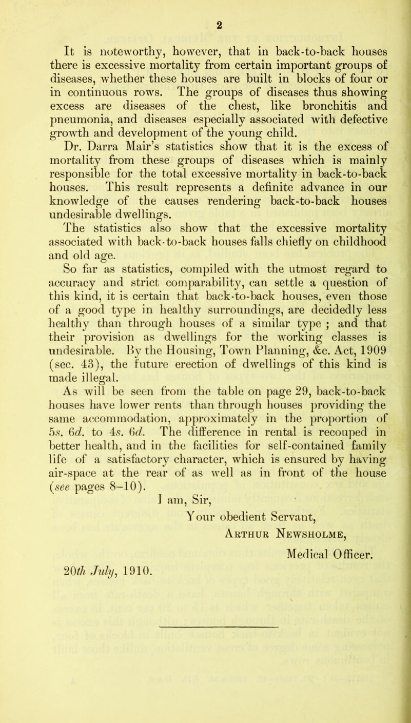 It is noteworthy, however, that in back-to-back houses there is excessive mortality from certain important groups of diseases, whether these houses are built in blocks of four or in continuous rows. The groups of diseases thus showing excess are diseases of the chest, like bronchitis and pneumonia, and diseases especially associated with defective growth and development of the young child. Dr. Darra Mair’s statistics show that it is the excess of mortality from these groups of diseases which is mainly responsible for the total excessive mortality in back-to-back houses. This result represents a definite advance in our knowledge of the causes rendering back-to-back houses undesirable dwellings. The statistics also show that the excessive mortality associated with back-to-back houses falls chiefly on childhood and old age. So far as statistics, compiled with the utmost regard to accuracy and strict comparability, can settle a question of this kind, it is certain that back-to-back houses, even those of a good type in healthy surroundings, are decidedly less healthy than through houses of a similar type ; and that their provision as dwellings for the working classes is undesirable. By the Housing, Town Planning, &c. Act, 1909 (sec. 43), the future erection of dwellings of this kind is made illegal. As will be seen from the table on page 29, back-to-back houses have lower rents than through houses providing the same accommodation, approximately in the proportion of 55. Od. to 45. 66?. The difference in rental is recouped in better health, and in the facilities for self-contained family life of a satisfactory character, which is ensured by having air-space at the rear of as well as in front of the house (see pages 8-10). I am, Sir, Your obedient Servant, Arthur Newsholme, Medical Officer. 20th July, 1910.