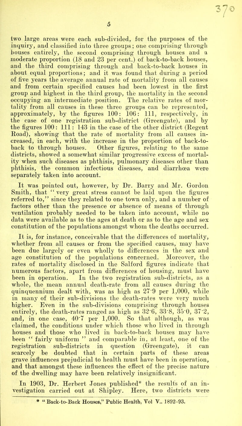 3 two large areas were each sub-divided, for the purposes of the inquiry, and classified into three groups; one comprising through bouses entirely, the second comprising through houses and a moderate proportion (18 and 23 per cent.) of back-to-back houses, and the third comprising through and back-to-back houses in about equal proportions; and it was found that during a period of five years the average annual rate of mortality from all causes and from certain specified causes had been lowest in the first group and highest in the third group, the mortality in the second occupying an intermediate position. The relative rates of mor- tality from all causes in these three groups can be represented, approximately, by the figures 100: 106: 111, respectively, in the case of one registration sub-district (Greengate), and by the figures 100 : 111: 143 in the case of the other district (Regent Road), showing that the rate of mortality from all causes in- creased, in each, with the increase in the proportion of back-to- back to through houses. Other figures, relating to the same districts, showed a somewhat similar progressive excess of mortal- ity when such diseases as phthisis, pulmonary diseases other than phthisis, the common infectious diseases, and diarrhoea were separately taken into account. It was pointed out, however, by Dr. Barry and Mr. Gordon Smith, that “ very great stress cannot be laid upon the figures referred to,” since they related to one town only, and a number of factors other than the presence or absence of means of through ventilation probably needed to be taken into account, while no data were available as to the ages at death or as to the age and sex constitution of the populations amongst whom the deaths occurred. It is, for instance, conceivable that the differences of mortality, whether from all causes or from the specified causes, may have been due largely or even wholly to differences in the sex and age constitution of the populations concerned. Moreover, the rates of mortality disclosed in the Salford figures indicate that numerous factors, apart from differences of housing, must have been in operation. In the two registration sub-districts, as a whole, the mean annual death-rate from all causes during the quinquennium dealt with, was as high as 27'9 per 1,000, while in many of their sub-divisions the death-rates were very much higher. Even in the sub-divisions comprising through houses entirely, the death-rates ranged as high as 32*6, 33‘8, 35 0, 37'2, and, in one case, 40'7 per 1,000. So that although, as was claimed, the conditions under which those who lived in through houses and those who lived in back-to-back houses may have been “ fairly uniform ” and comparable in, at least, one of the registration sub-districts in question (Greengate), it can scarcely be doubted that in certain parts of these areas grave influences prejudicial to health must have been in operation, and that amongst these influences the effect of the precise nature of the dwelling may have been relatively insignificant. In 1903, Dr. Herbert Jones published* the results of an in- vestigation carried out at Shipley. Here, two districts were * “ Back-to-Back Houses,” Public Health, Yol V.. 1892-93.