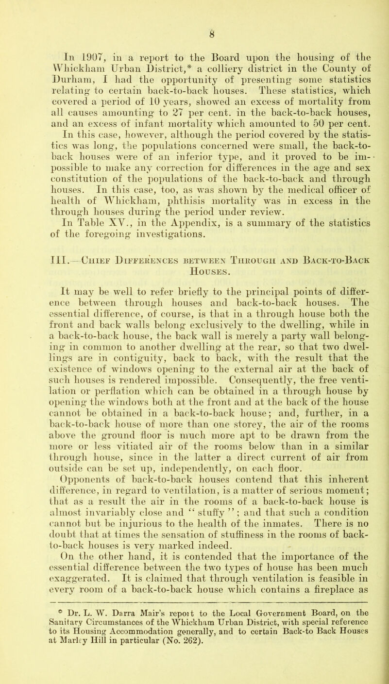 £ In 1907, in a report to tlie Board upon the housing of the Wliickham Urban District,* a colliery district in the County of Durham, I had the opportunity of presenting some statistics relating to certain back-to-back houses. These statistics, which covered a period of 10 years, showed an excess of mortality from all causes amounting to 27 per cent, in the back-to-back houses, and an excess of infant mortality which amounted to 50 per cent. In this case, however, although the period covered by the statis- tics was long, the populations concerned were small, the back-to- back houses were of an inferior type, and it proved to be im- possible to make any correction for differences in the age and sex constitution of the populations of the back-to-back and through houses. In this case, too, as was shown by the medical officer of health of Wliickham, phthisis mortality wTas in excess in the through houses during the period under review. In Table XV., in the Appendix, is a summary of the statistics of the foregoing investigations. III.—Chief Differences between Through and Back-to-Back Houses. It may be well to refer briefly to the principal points of differ- ence between through houses and back-to-back houses. The essential difference, of course, is that in a through house both the front and back walls belong exclusively to the dwelling, while in a back-to-back house, the back wall is merely a party wall belong- ing in common to another dwelling at the rear, so that two dwel- lings are in contiguity, back to back, with the result that the existence of windows opening to the external air at the back of such houses is rendered impossible. Consequently, the free venti- lation or perflation which can be obtained in a through house by opening the windows both at the front and at the back of the house cannot be obtained in a back-to-back house; and, further, in a back-to-back house of more than one storey, the air of the rooms above the ground floor is much more apt to be drawn from the more or less vitiated air of the rooms below than in a similar through house, since in the latter a direct current of air from outside can be set up, independently, on each floor. Opponents of back-to-back houses contend that this inherent difference, in regard to ventilation, is a matter of serious moment; that as a result the air in the rooms of a back-to-back house is almost invariably close and “ stuffy ” ; and that such a condition cannot but be injurious to the health of the inmates. There is no doubt that at times the sensation of stuffiness in the rooms of back- to-back houses is very marked indeed. On the other hand, it is contended that the importance of the essential difference between the two types of house has been much exaggerated. It is claimed that through ventilation is feasible in every room of a back-to-back house which contains a fireplace as e* Dr. L. W. Darra Mair’s repoit to the Local Government Board, on the Sanitary Circumstances of the Whickham Urban District, with special reference to its Housing Accommodation generally, and to certain Back-to Back Houses at Marley Hill in particular (No. 262).