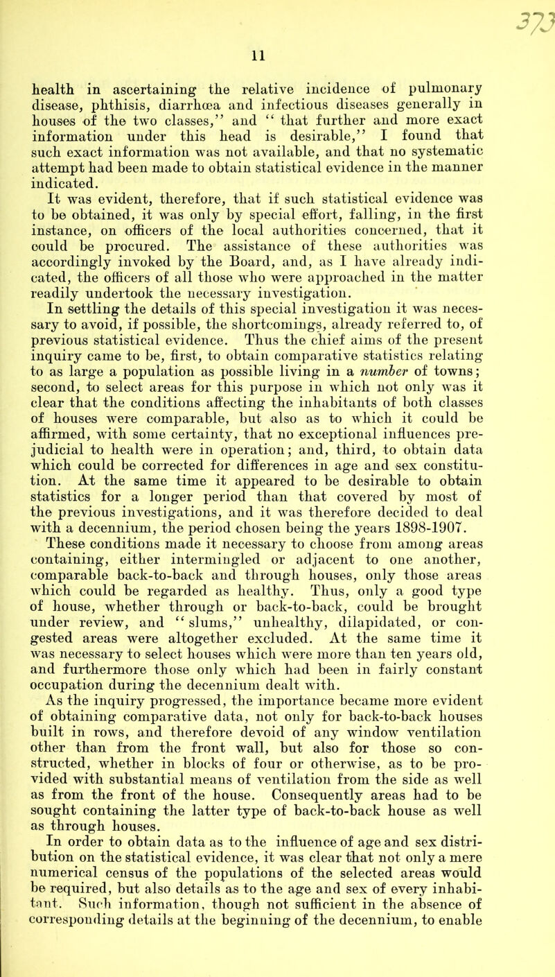 health in ascertaining the relative incidence of pulmonary disease, phthisis, diarrhoea and infectious diseases generally in houses of the two classes,” and “ that further and more exact information under this head is desirable,” I found that such exact information was not available, and that no systematic attempt had been made to obtain statistical evidence in the manner indicated. It was evident, therefore, that if such statistical evidence was to be obtained, it was only by special effort, falling, in the first instance, on officers of the local authorities concerned, that it could be procured. The assistance of these authorities was accordingly invoked by the Board, and, as I have already indi- cated, the officers of all those who were approached in the matter readily undertook the necessary investigation. In settling the details of this special investigation it was neces- sary to avoid, if possible, the shortcomings, already referred to, of previous statistical evidence. Thus the chief aims of the present inquiry came to be, first, to obtain comparative statistics relating to as large a population as possible living in a number of towns; second, to select areas for this purpose in which not only was it clear that the conditions affecting the inhabitants of both classes of houses were comparable, but also as to which it could be affirmed, with some certainty, that no exceptional influences pre- judicial to health were in operation; and, third, to obtain data which could be corrected for differences in age and sex constitu- tion. At the same time it appeared to be desirable to obtain statistics for a longer period than that covered by most of the previous investigations, and it was therefore decided to deal with a decennium, the period chosen being the years 1898-1907. These conditions made it necessary to choose from among areas containing, either intermingled or adjacent to one another, comparable back-to-back and through houses, only those areas which could be regarded as healthy. Thus, only a good type of house, whether through or back-to-back, could be brought under review, and “ slums,” unhealthy, dilapidated, or con- gested areas were altogether excluded. At the same time it was necessary to select houses which were more than ten years old, and furthermore those only which had been in fairly constant occupation during the decennium dealt with. As the inquiry progressed, the importance became more evident of obtaining comparative data, not only for back-to-back houses built in rows, and therefore devoid of any window ventilation other than from the front wall, but also for those so con- structed, whether in blocks of four or otherwise, as to be pro- vided with substantial means of ventilation from the side as well as from the front of the house. Consequently areas had to be sought containing the latter type of back-to-back house as well as through houses. In order to obtain data as to the influence of age and sex distri- bution on the statistical evidence, it was clear that not only a mere numerical census of the populations of the selected areas would be required, but also details as to the age and sex of every inhabi- tant. Such information, though not sufficient in the absence of corresponding details at the beginning of the decennium, to enable