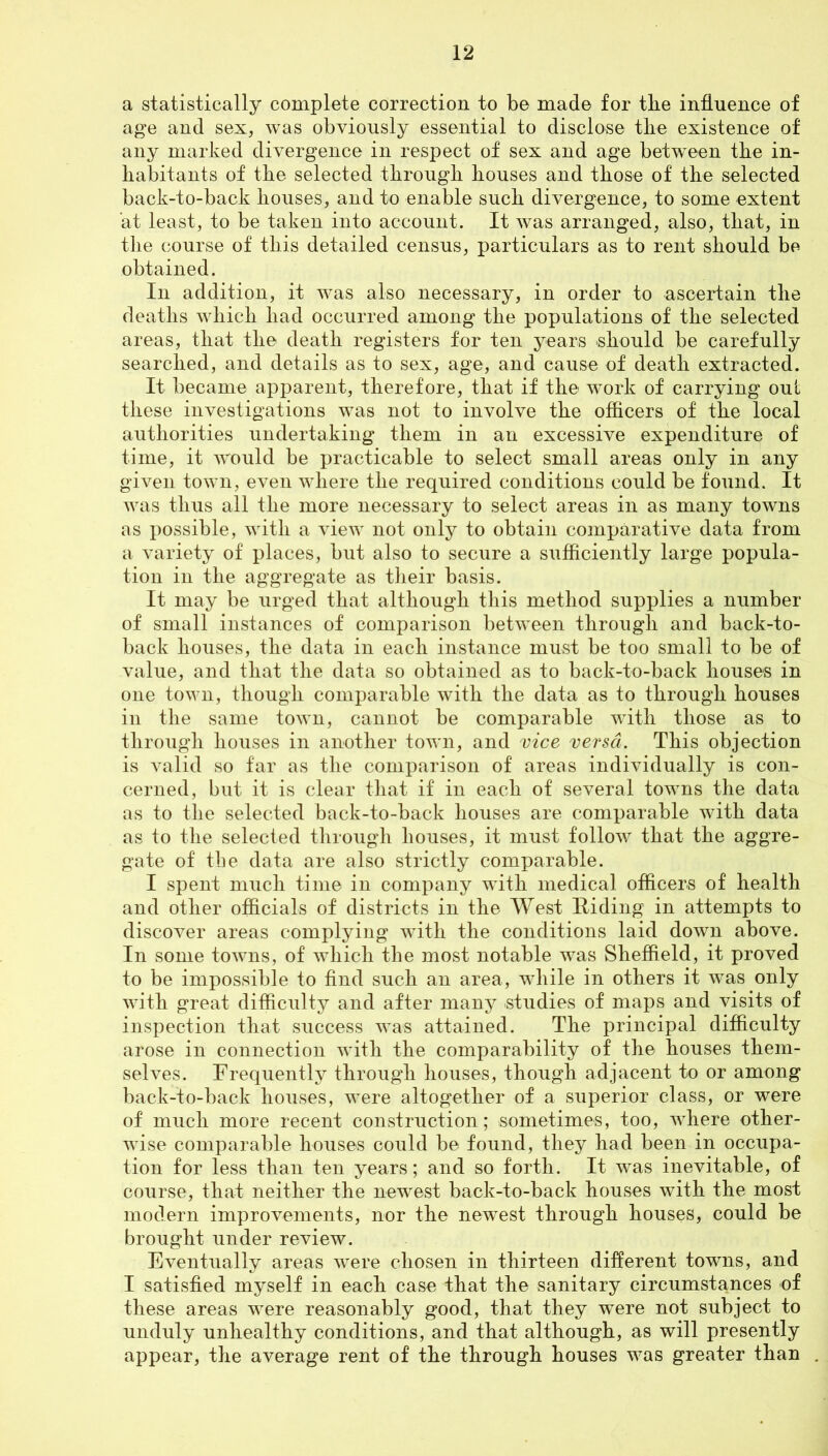 a statistically complete correction to be made for tlie influence of age and sex, was obviously essential to disclose the existence of any marked divergence in respect of sex and age between the in- habitants of the selected through houses and those of the selected back-to-back houses, and to enable such divergence, to some extent at least, to be taken into account. It was arranged, also, that, in the course of this detailed census, particulars as to rent should be obtained. In addition, it was also necessary, in order to ascertain the deaths which had occurred among the populations of the selected areas, that the death registers for ten years should be carefully searched, and details as to sex, age, and cause of death extracted. It became apparent, therefore, that if the work of carrying out these investigations was not to involve the officers of the local authorities undertaking them in an excessive expenditure of time, it would be practicable to select small areas only in any given town, even where the required conditions could be found. It was thus all the more necessary to select areas in as many towns as possible, with a view not only to obtain comparative data from a variety of places, but also to secure a sufficiently large popula- tion in the aggregate as their basis. It may be urged that although this method supplies a number of small instances of comparison between through and back-to- back houses, the data in each instance must be too small to be of value, and that the data so obtained as to back-to-back houses in one town, though comparable with the data as to through houses in the same town, cannot be comparable with those as to through houses in another town, and vice versa. This objection is valid so far as the comparison of areas individually is con- cerned, but it is clear that if in each of several towns the data as to the selected back-to-back houses are comparable with data as to the selected through houses, it must follow that the aggre- gate of the data are also strictly comparable. I spent much time in company wdth medical officers of health and other officials of districts in the West Riding in attempts to discover areas complying with the conditions laid down above. In some towns, of which the most notable was Sheffield, it proved to be impossible to find such an area, wdiile in others it was only with great difficulty and after many studies of maps and visits of inspection that success was attained. The principal difficulty arose in connection with the comparability of the houses them- selves. Frequently through houses, though adjacent to or among back-to-back houses, were altogether of a superior class, or were of much more recent construction; sometimes, too, where other- wise comparable houses could be found, they had been in occupa- tion for less than ten years; and so forth. It was inevitable, of course, that neither the newest back-to-back houses with the most modern improvements, nor the newest through houses, could be brought under review. Eventually areas were chosen in thirteen different towns, and I satisfied myself in each case that the sanitary circumstances of these areas were reasonably good, that they were not subject to unduly unhealthy conditions, and that although, as will presently appear, the average rent of the through houses was greater than