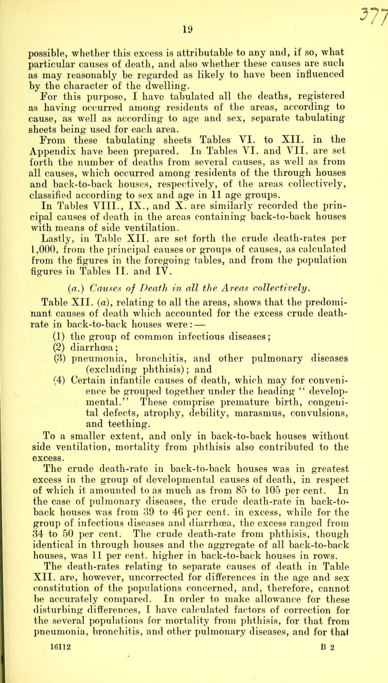 577 possible, whether this excess is attributable to any and, if so, what particular causes of death, and also whether these causes are such as may reasonably be regarded as likely to have been influenced by the character of the dwelling. For this purpose, I have tabulated all the deaths, registered as having occurred among residents of the areas, according to cause, as well as according to age and sex, separate tabulating sheets being used for each area. From these tabulating sheets Tables VI. to XII. in the Appendix have been prepared. In Tables YI. and VII. are set forth the number of deaths from several causes, as well as from all causes, which occurred among residents of the through houses and back-to-back houses, respectively, of the areas collectively, classified according to sex and age in 11 age groups. In Tables VIII., IX., and X. are similarly recorded the prin- cipal causes of death in the areas containing back-to-back houses with means of side ventilation. Lastly, in Table XII. are set forth the crude death-rates per 1,000, from the principal causes or groups of causes, as calculated from the figures in the foregoing tables, and from the population figures in Tables II. and IV. (a.) Causes of Death in all the Areas collectively. Table XII. (a), relating to all the areas, shows that the predomi- nant causes of death which accounted for the excess crude death- rate in back-to-back houses were: — (1) the group of common infectious diseases; (2) diarrhoea; (3) pneumonia, bronchitis, and other pulmonary diseases (excluding phthisis); and (4) Certain infantile causes of death, which may for conveni- ence be grouped together under the heading “ develop- mental.” These comprise premature birth, congeni- tal defects, atrophy, debility, marasmus, convulsions, and teething. To a smaller extent, and only in back-to-back houses without side ventilation, mortality from phthisis also contributed to the excess. The crude death-rate in back-to-back houses was in greatest excess in the group of developmental causes of death, in respect of which it amounted to as much as from 85 to 105 per cent. In the case of pulmonary diseases, the crude death-rate in back-to- back houses was from 39 to 46 per cent, in excess, while for the group of infectious diseases and diarrhoea, the excess ranged from 34 to 50 per cent. The crude death-rate from phthisis, though identical in through houses and the aggregate of all back-to-back houses, was 11 per cent, higher in back-to-back houses in rows. The death-rates relating to separate causes of death in Table XII. are, however, uncorrected far differences in the age and sex constitution of the populations concerned, and, therefore, cannot be accurately compared. In order to make allowance for these disturbing differences, I have calculated factors of correction for the several populations for mortality from phthisis, for that from pneumonia, bronchitis, and other pulmonary diseases, and for thal B 2 16112