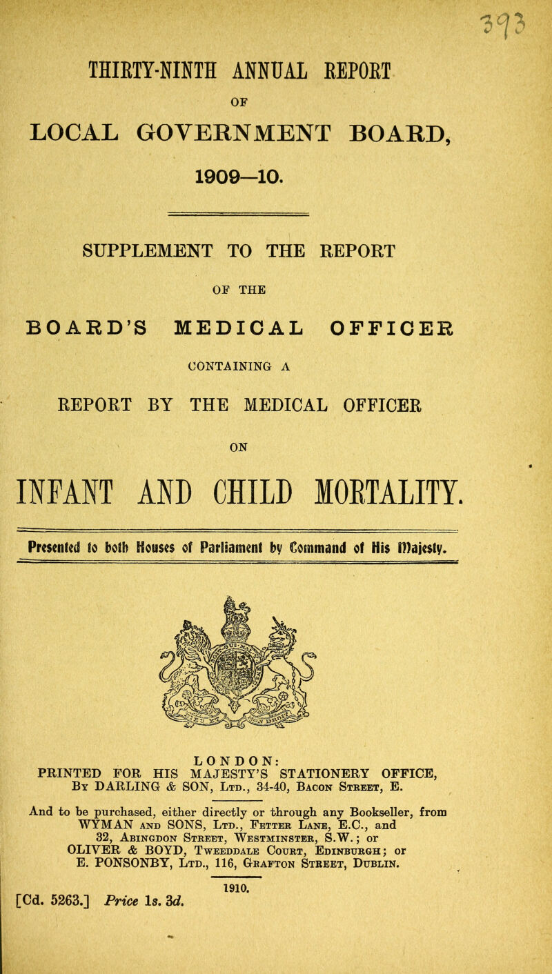 THIRTY-NINTH ANNUAL REPORT OF LOCAL GOVERNMENT BOARD, 1909—10. SUPPLEMENT TO THE REPOET OF THE BOARD’S MEDICAL OFFICER CONTAINING A REPORT BY THE MEDICAL OFFICER ON INFANT AND CHILD MORTALITY. Presented to both Houses of Parliament by Command of His Dlajesty. LONDON: PRINTED FOR HIS MAJESTY’S STATIONERY OFFICE, By DARLING & SON, Ltd., 34-40, Bacon Street, E. And to be purchased, either directly or through any Bookseller, from WYMAN AND SONS, Ltd., Fetter Lane, E.C., and 32, Abingdon Street, Westminster, S.W. ; or OLIVER & BOYD, Tweeddale Court, Edinburgh; or E. PONSONBY, Ltd., 116, Grafton Street, Dublin, 1910.