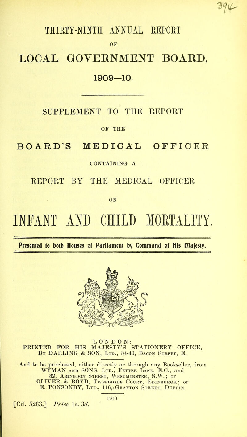 OF LOCAL GOVERNMENT BOARD, 1909—10. SUPPLEMENT TO THE REPORT OF THE BOARD’S MEDICAL OFFICER CONTAINING A REPORT BY THE MEDICAL OFFICER ON INFANT AND CHILD lOETALITY. Presented to both Houses of Parliament by Command of His tHajesty. Ti O N D O N: PRINTED FOR HIS MAJESTY’S STATIONERY OFFICE, By darling A SON, Ltd., 34-40, Bacon Street, E. And to be purchased, either directly or through any Bookseller, from WYMAN AND SONS, Ltd., Fetter Lane, E.C., and 32, Abingdon Street, Westminster, S.AV. ; or OLIVER & BOYD, Tweeddale Court, Edinburgh; or E. PONSONBY, Ltd., 116,.Grafton Street, Dublin. 1910.