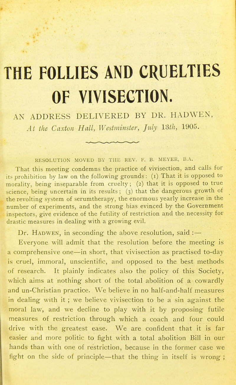 THE FOLLIES AND CRUELTIES OF VIVISECTION. AN ADDRESS DELIVERED BY DR. HADWEN, At the Caxton Hall, Westminster, July 13th, 1905. RESOLUTION MOVED BY THE REV. F. B. MEYER, B.A. That this meeting condemns the practice of vivisection, and calls for its prohibition by law on the following grounds : (i) That it is opposed to morality, being inseparable from cruelty; (2) that it is opposed to true science, being uncertain in its results; (3) that the dangerous growth of the revolting system of serumtherapy, the enormous yearly increase in the number of experiments, and the strong bias evinced by the Government inspectors, give evidence of the futility of restriction and the necessity for drastic measures in dealing with a growing evil. Dr. Hadwen, in seconding the above resolution, said : — Everyone will admit that the resolution before the meeting is a comprehensive one—in short, that vivisection as practised to-day is cruel, immoral, unscientific, and opposed to the best methods of research. It plainly indicates also the policy of this Society, which aims at nothing short of the total abolition of a cowardly and un-Christian practice. We believe in no half-and-half measures in dealing with it ; we believe vivisection to be a sin against the moral law, and we decline to play with it by proposing futile measures of restriction through which a coach and four could drive with the greatest ease. We are confident that it is far easier and more politic to fight with a total abolition Bill in our hands than with one of restriction, because in the former case we fight on the side of principle—that the thing in itself is wrong ;