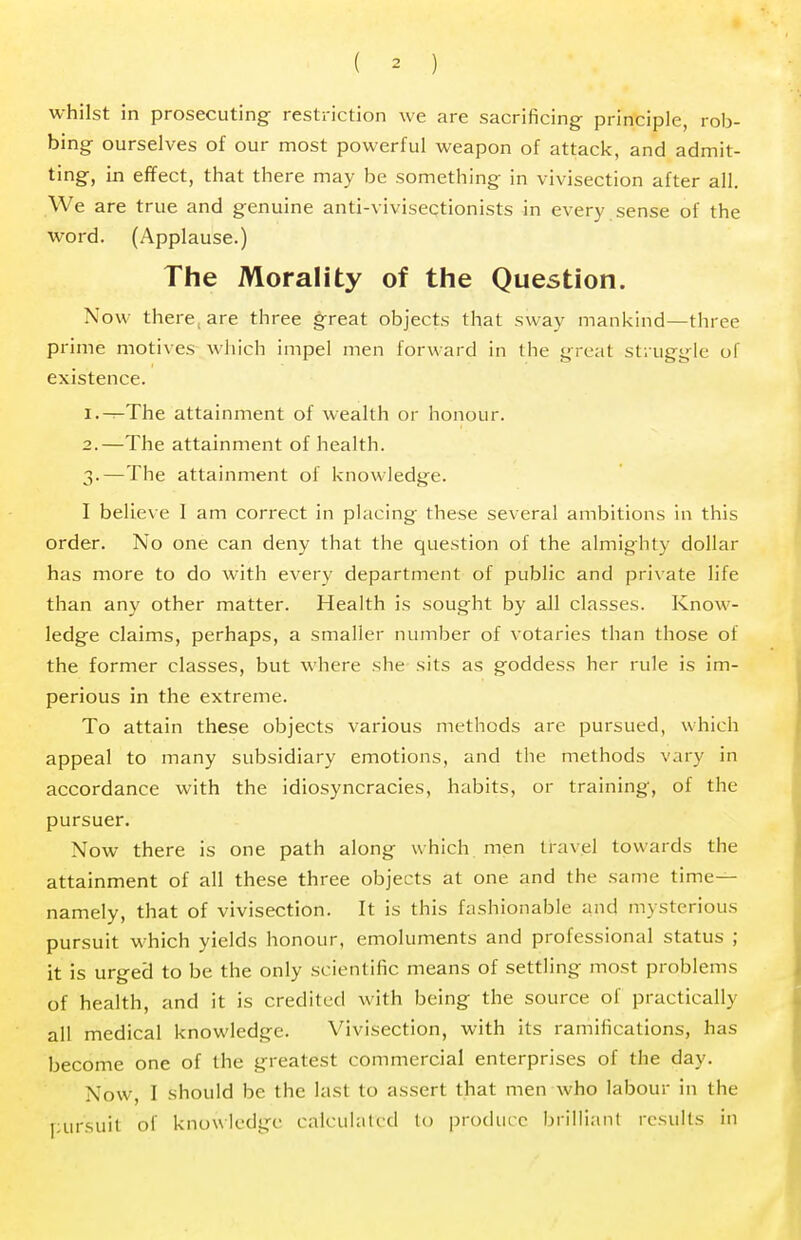 whilst in prosecuting restriction we are sacrificing- principle, rob- bing ourselves of our most powerful weapon of attack, and admit- ting, in effect, that there may be something in vivisection after all. We are true and genuine anti-vivisectionists in every sense of the word. (Applause.) The Morality of the Question. Now there, are three great objects that sway mankind—three prime motives which impel men forward in the great struggle of existence. 1. —The attainment of wealth or honour. 2. —The attainment of health. 3. —The attainment of knowledge. I believe I am correct in placing these several ambitions in this order. No one can deny that the question of the almighty dollar has more to do with every department of public and private life than any other matter. Health is sought by all classes. Know- ledge claims, perhaps, a smaller number of votaries than those of the former classes, but where she sits as goddess her rule is im- perious in the extreme. To attain these objects various methods are pursued, which appeal to many subsidiary emotions, and the methods vary in accordance with the idiosyncracies, habits, or training, of the pursuer. Now there is one path along which men travel towards the attainment of all these three objects at one and the same time- namely, that of vivisection. It is this fashionable and mysterious pursuit which yields honour, emoluments and professional status ; it is urged to be the only scientific means of settling most problems of health, and it is credited with being the source of practically all medical knowledge. Vivisection, with its ramifications, has become one of the greatest commercial enterprises of the day. Now, I should be the last to assert that men who labour in the pursuit of knowledge calculated to produce brilliant results in