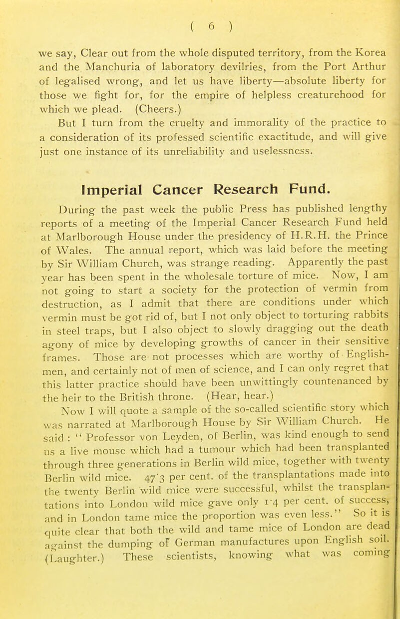 we say, Clear out from the whole disputed territory, from the Korea and the Manchuria of laboratory devilries, from the Port Arthur of legalised wrong, and let us have liberty—absolute liberty for those we fight for, for the empire of helpless creaturehood for which we plead. (Cheers.) But I turn from the cruelty and immorality of the practice to a consideration of its professed scientific exactitude, and will give just one instance of its unreliability and uselessness. Imperial Cancer Research Fund. During the past week the public Press has published lengthy reports of a meeting of the Imperial Cancer Research Fund held at Marlborough House under the presidency of H.R.H. the Prince of Wales. The annual report, which was laid before the meeting by Sir William Church, was strange reading. Apparently the past year has been spent in the wholesale torture of mice. Now, I am not going to start a society for the protection of vermin from destruction, as I admit that there are conditions under which vermin must be got rid of, but I not only object to torturing rabbits in steel traps, but I also object to slowly dragging out the death agony of mice by developing growths of cancer in their sensitive frames. Those are not processes which are worthy of English- men, and certainly not of men of science, and I can only regret that this latter practice should have been unwittingly countenanced by the heir to the British throne. (Hear, hear.) Now I will quote a sample of the so-called scientific story which was narrated at Marlborough House by Sir William Church. He said :  Professor von Leyden, of Berlin, was kind enough to send us a live mouse which had a tumour which had been transplanted through three generations in Berlin wild mice, together with twenty Berlin wild mice. 473 per cent, of the transplantations made into the twenty Berlin wild mice were successful, whilst the transplan- tations into London wild mice gave only 14 per cent- °f success, and in London tame mice the proportion was even less. So it is quite clear that both the wild and tame mice of London are dead against the dumping oF German manufactures upon English soil. (Laughter.) These scientists, knowing what was coming