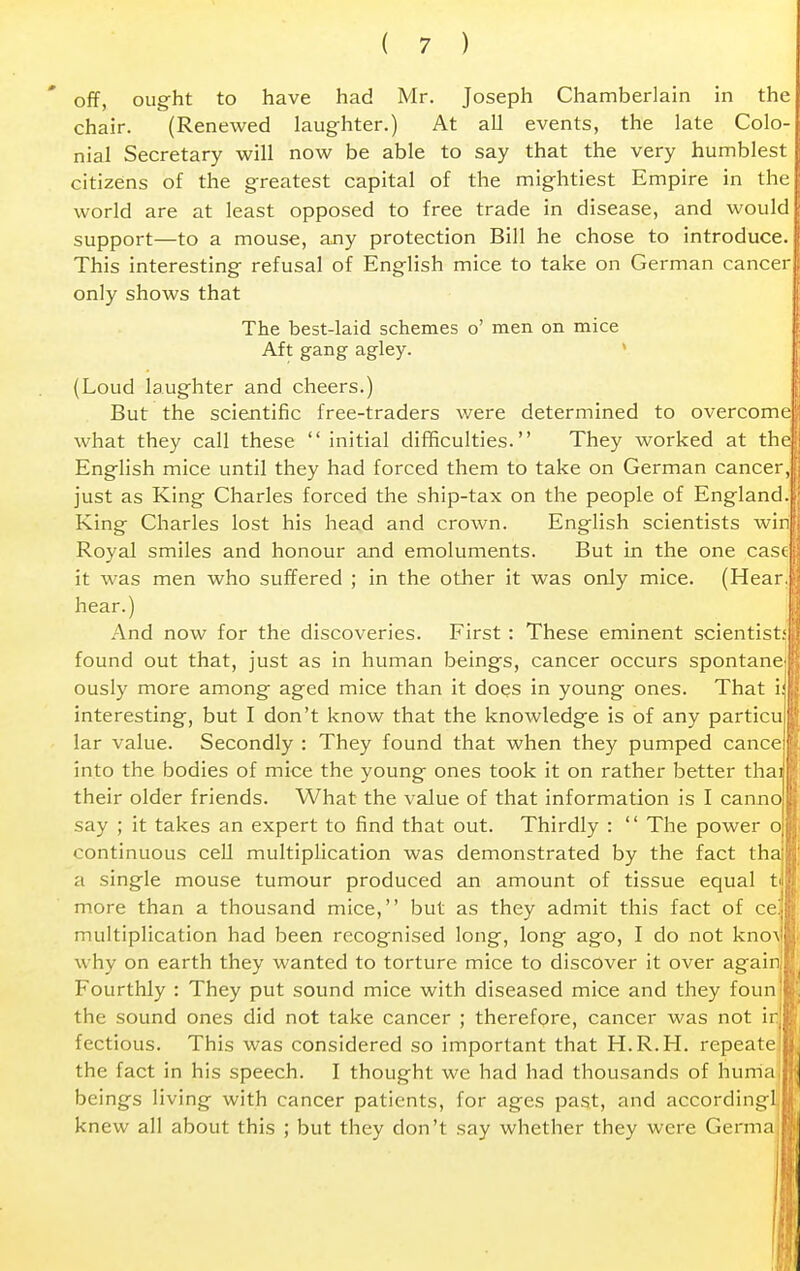 off, ought to have had Mr. Joseph Chamberlain in the chair. (Renewed laughter.) At all events, the late Colo- nial Secretary will now be able to say that the very humblest citizens of the greatest capital of the mightiest Empire in the world are at least opposed to free trade in disease, and would support—to a mouse, any protection Bill he chose to introduce. This interesting refusal of English mice to take on German cancer only shows that The best-laid schemes o' men on mice Aft gang agley. (Loud laughter and cheers.) But the scientific free-traders were determined to overcome what they call these initial difficulties. They worked at the English mice until they had forced them to take on German cancer, just as King Charles forced the ship-tax on the people of England. King Charles lost his head and crown. English scientists win Royal smiles and honour and emoluments. But in the one case it was men who suffered ; in the other it was only mice. (Hear, hear.) And now for the discoveries. First : These eminent scientist; found out that, just as in human beings, cancer occurs spontane ously more among aged mice than it does in young ones. That i: interesting, but I don't know that the knowledge is of any particu lar value. Secondly : They found that when they pumped cance into the bodies of mice the young ones took it on rather better thai their older friends. What the value of that information is I canno say ; it takes an expert to find that out. Thirdly :  The power o continuous cell multiplication was demonstrated by the fact tha a single mouse tumour produced an amount of tissue equal tuff more than a thousand mice, but as they admit this fact of ce!.| multiplication had been recognised long, long ago, I do not knov why on earth they wanted to torture mice to discover it over again. Fourthly : They put sound mice with diseased mice and they foun:fc the sound ones did not take cancer ; therefore, cancer was not ir.|jj fectious. This was considered so important that H.R.H. repeate d; the fact in his speech. I thought we had had thousands of hurria H beings living with cancer patients, for ages past, and accordingl U knew all about this ; but they don't say whether they were GermaiB