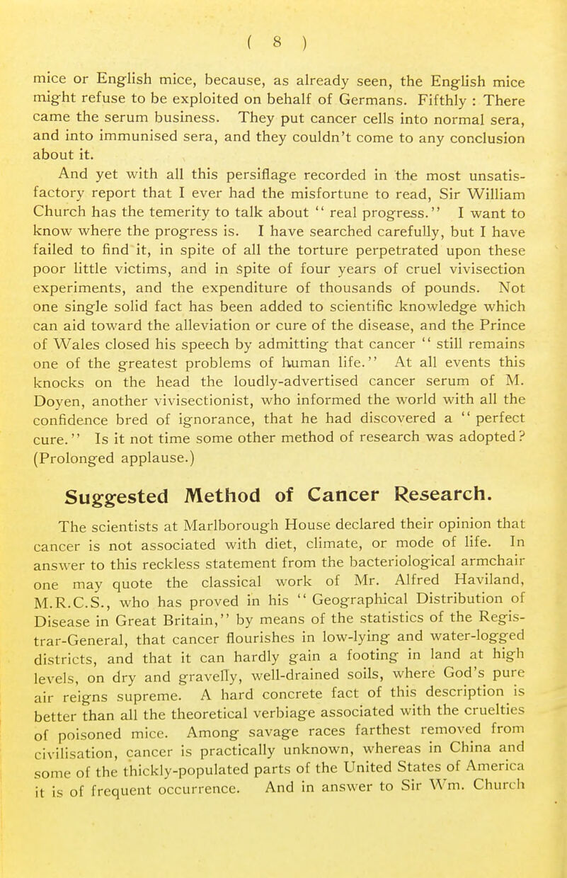 mice or English mice, because, as already seen, the English mice might refuse to be exploited on behalf of Germans. Fifthly : There came the serum business. They put cancer cells into normal sera, and into immunised sera, and they couldn't come to any conclusion about it. And yet with all this persiflage recorded in the most unsatis- factory report that I ever had the misfortune to read, Sir William Church has the temerity to talk about  real progress. I want to know where the progress is. I have searched carefully, but I have failed to find it, in spite of all the torture perpetrated upon these poor little victims, and in spite of four years of cruel vivisection experiments, and the expenditure of thousands of pounds. Not one single solid fact has been added to scientific knowledge which can aid toward the alleviation or cure of the disease, and the Prince of Wales closed his speech by admitting that cancer  still remains one of the greatest problems of human life. At all events this knocks on the head the loudly-advertised cancer serum of M. Doyen, another vivisectionist, who informed the world with all the confidence bred of ignorance, that he had discovered a  perfect cure. Is it not time some other method of research was adopted ? (Prolonged applause.) Suggested Method of Cancer Research. The scientists at Marlborough House declared their opinion that cancer is not associated with diet, climate, or mode of life. In answer to this reckless statement from the bacteriological armchair one may quote the classical work of Mr. Alfred Haviland, M.R.C.S., who has proved in his  Geographical Distribution of Disease in Great Britain, by means of the statistics of the Regis- trar-General, that cancer flourishes in low-lying and water-logged districts, and that it can hardly gain a footing in land at high levels, on dry and gravelly, well-drained soils, where God's pure air reigns supreme. A hard concrete fact of this description is better than all the theoretical verbiage associated with the cruelties of poisoned mice. Among savage races farthest removed from civilisation, cancer is practically unknown, whereas in China and some of the thickly-populated parts of the United States of America it is of frequent occurrence. And in answer to Sir Wm. Church