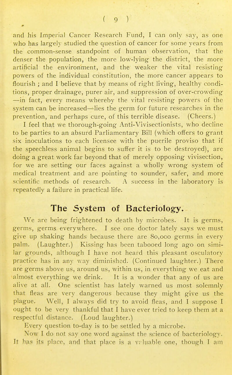 and his Imperial Cancer Research Fund, I can only say, as one who has largely studied the question of cancer for some years from the common-sense standpoint of human observation, that the denser the population, the more low-lying- the district, the more artificial the environment, and the weaker the vital resisting powers of the individual constitution, the more cancer appears to flourish ; and I believe that by means of right living, healthy condi- tions, proper drainage, purer air, and suppression of over-crowding —in fact, every means whereby the vital resisting powers of the system can be increased—lies the germ for future researches in the prevention, and perhaps cure, of this terrible disease. (Cheers.) I feel that we thorough-going Anti-Vivisectionists, who decline to be parties to an absurd Parliamentary Bill (which offers to grant six inoculations to each licensee with the puerile proviso that if the speechless animal begins to suffer it is to be destroyed), are doing a great work far beyond that of merely opposing vivisection, for we are setting our faces against a wholly wrong system of medical treatment and are pointing to sounder, safer, and more scientific methods of research. A success in the laboratory is repeatedly a failure in practical life. The System of Bacteriology. We are being frightened to death by microbes. It is germs, germs, germs everywhere. I see one doctor lately says we must give up shaking hands because there are 80,000 germs in every palm. (Laughter.) Kissing has been tabooed long ago on simi- lar grounds, although I have not heard this pleasant oscillatory practice has in any way diminished. (Continued laughter.) There are germs above us, around us, within us, in everything we eat and almost everything we drink. It is a wonder that any of us are alive at all. One scientist has lately warned us most solemnly that fleas are very dangerous because they might give us the plague. Well, I always did try to avoid fleas, and I suppose I ought to be very thankful that I have ever tried to keep them at a respectful distance. (Loud laughter.) Every question to-day is to be settled by a microbe. Now I do not say one word against the science of bacteriologv. It lias its place, and that place is a v; luahle one, though I am