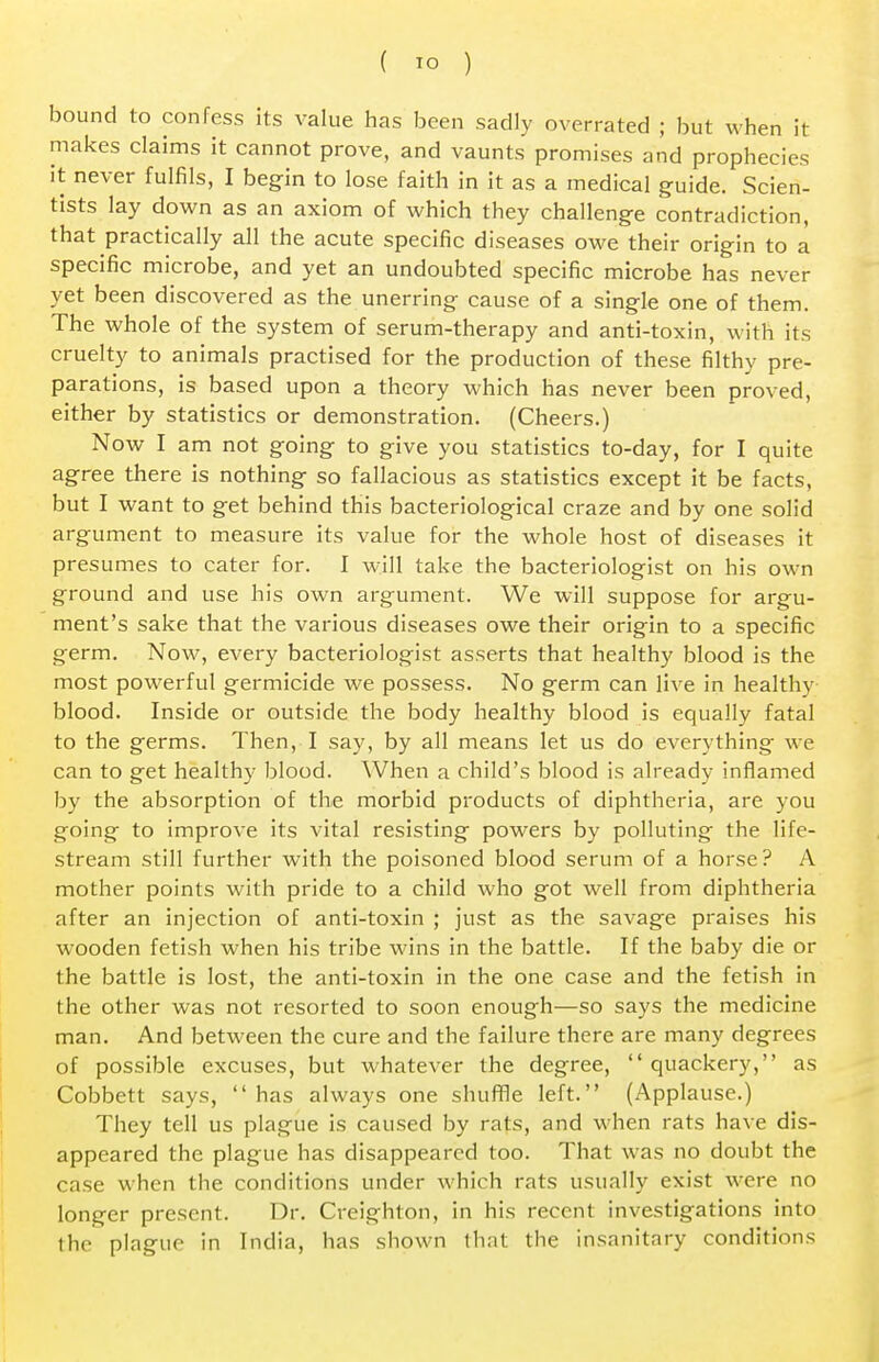 bound to confess its value has been sadly overrated ; but when it makes claims it cannot prove, and vaunts promises and prophecies it never fulfils, I begin to lose faith in it as a medical guide. Scien- tists lay down as an axiom of which they challenge contradiction, that practically all the acute specific diseases owe their origin to a specific microbe, and yet an undoubted specific microbe has never yet been discovered as the unerring cause of a single one of them. The whole of the system of serum-therapy and anti-toxin, with its cruelty to animals practised for the production of these filthy pre- parations, is based upon a theory which has never been proved, either by statistics or demonstration. (Cheers.) Now I am not going to give you statistics to-day, for I quite agree there is nothing so fallacious as statistics except it be facts, but I want to get behind this bacteriological craze and by one solid argument to measure its value for the whole host of diseases it presumes to cater for. I will take the bacteriologist on his own ground and use his own argument. We will suppose for argu- ment's sake that the various diseases owe their origin to a specific germ. Now, every bacteriologist asserts that healthy blood is the most powerful germicide we possess. No germ can live in healthy blood. Inside or outside the body healthy blood is equally fatal to the germs. Then, I say, by all means let us do everything we can to get healthy blood. When a child's blood is already inflamed by the absorption of the morbid products of diphtheria, are you going to improve its vital resisting powers by polluting the life- stream still further with the poisoned blood serum of a horse? A mother points with pride to a child who got well from diphtheria after an injection of anti-toxin ; just as the savage praises his wooden fetish when his tribe wins in the battle. If the baby die or the battle is lost, the anti-toxin in the one case and the fetish in the other was not resorted to soon enough—so says the medicine man. And between the cure and the failure there are many degrees of possible excuses, but whatever the degree, quackery, as Cobbett says,  has always one shuffle left. (Applause.) They tell us plague is caused by rats, and when rats have dis- appeared the plague has disappeared too. That was no doubt the case when the conditions under which rats usually exist were no longer present. Dr. Creighton, in his recent investigations into the plague in India, has shown that the insanitary conditions