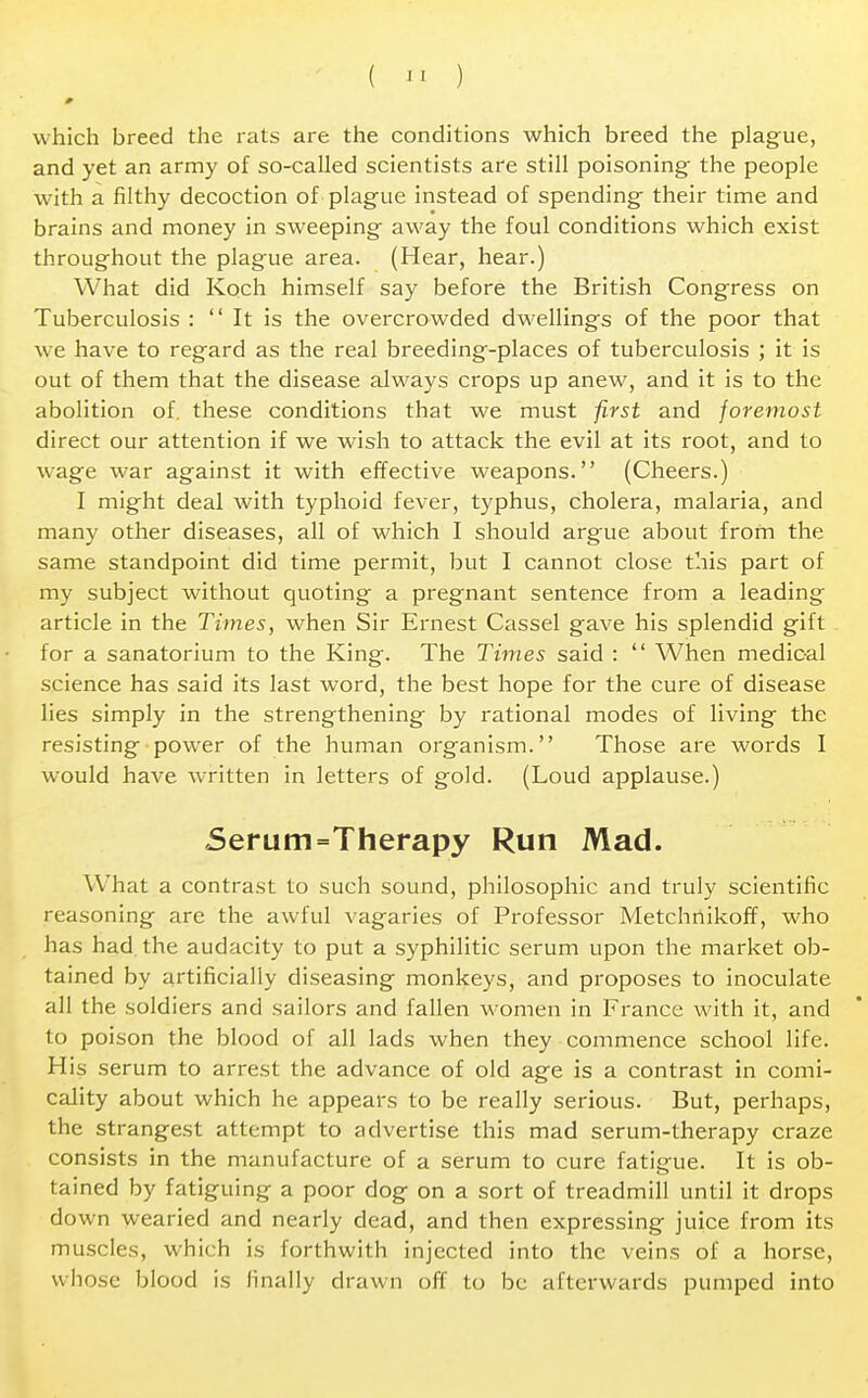 ( » ) 0 which breed the rats are the conditions which breed the plague, and yet an army of so-called scientists are still poisoning the people with a filthy decoction of plague instead of spending their time and brains and money in sweeping away the foul conditions which exist throughout the plague area. (Hear, hear.) What did Koch himself say before the British Congress on Tuberculosis :  It is the overcrowded dwellings of the poor that we have to regard as the real breeding-places of tuberculosis ; it is out of them that the disease always crops up anew, and it is to the abolition of. these conditions that we must first and foremost direct our attention if we wish to attack the evil at its root, and to wage war against it with effective weapons. (Cheers.) I might deal with typhoid fever, typhus, cholera, malaria, and many other diseases, all of which I should argue about from the same standpoint did time permit, but I cannot close this part of my subject without quoting a pregnant sentence from a leading article in the Times, when Sir Ernest Cassel gave his splendid gift . for a sanatorium to the King. The Times said :  When medical science has said its last word, the best hope for the cure of disease lies simply in the strengthening by rational modes of living the resisting power of the human organism. Those are words I would have written in letters of gold. (Loud applause.) 5erum=Therapy Run Mad. What a contrast to such sound, philosophic and truly scientific reasoning arc the awful vagaries of Professor Metchnikoff, who has had the audacity to put a syphilitic serum upon the market ob- tained by artificially diseasing monkeys, and proposes to inoculate all the soldiers and sailors and fallen women in France with it, and to poison the blood of all lads when they commence school life. His serum to arrest the advance of old age is a contrast in comi- cality about which he appears to be really serious. But, perhaps, the strangest attempt to advertise this mad serum-therapy craze consists in the manufacture of a serum to cure fatigue. It is ob- tained by fatiguing a poor dog on a sort of treadmill until it drops down wearied and nearly dead, and then expressing juice from its muscles, which is forthwith injected into the veins of a horse, whose blood is finally drawn off to be afterwards pumped into