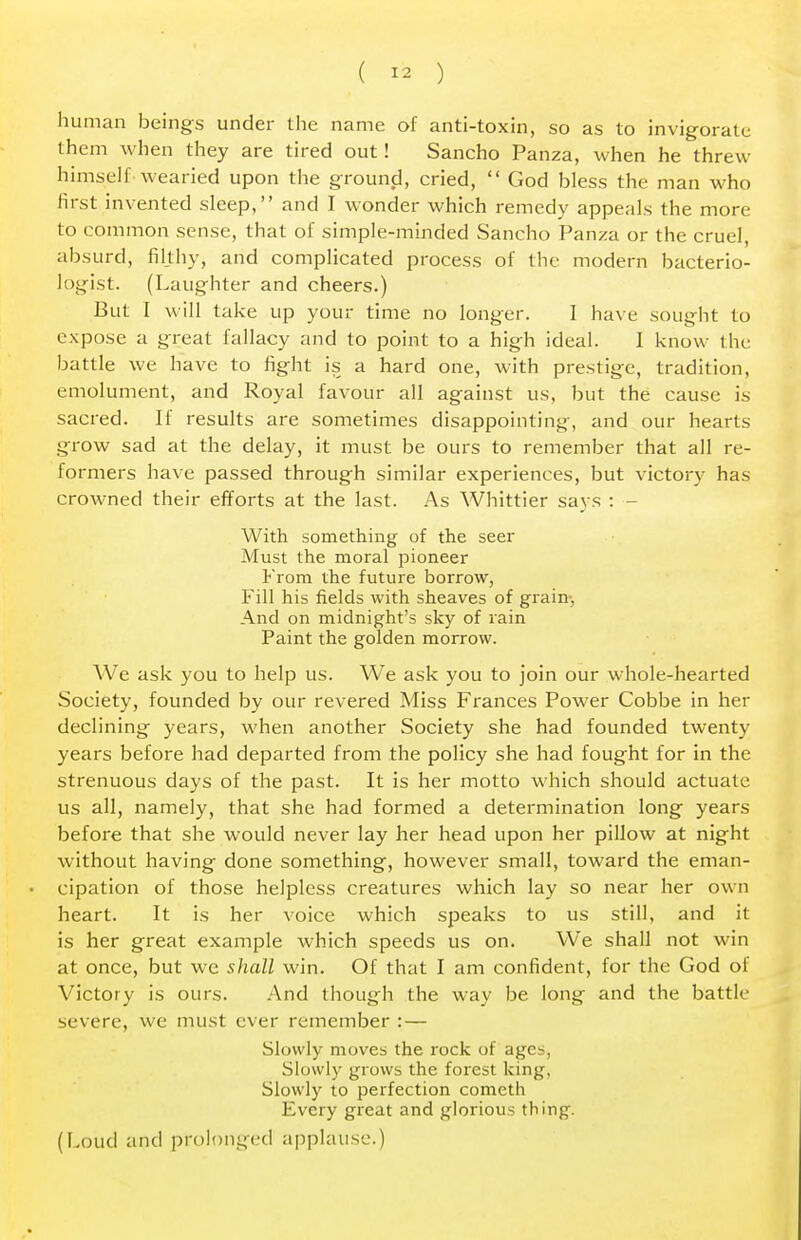 human beings under the name of anti-toxin, so as to invigorate them when they are tired out! Sancho Panza, when he threw himself wearied upon the ground, cried,  God bless the man who first invented sleep, and I wonder which remedy appeals the more to common sense, that of simple-minded Sancho Panza or the cruel, absurd, filthy, and complicated process of the modern bacterio- logist. (Laughter and cheers.) But I will take up your time no longer. I have sought to expose a great fallacy and to point to a high ideal. 1 know the battle we have to fight is a hard one, with prestige, tradition, emolument, and Royal favour all against us, but the cause is sacred. If results are sometimes disappointing, and our hearts grow sad at the delay, it must be ours to remember that all re- formers have passed through similar experiences, but victory has crowned their efforts at the last. As Whittier says : - With something of the seer Must the moral pioneer From the future borrow, Fill his fields with sheaves of grain. And on midnight's sky of rain Paint the golden morrow. We ask you to help us. We ask you to join our whole-hearted Society, founded by our revered Miss Frances Power Cobbe in her declining years, when another Society she had founded twenty years before had departed from the policy she had fought for in the strenuous days of the past. It is her motto which should actuate us all, namely, that she had formed a determination long years before that she would never lay her head upon her pillow at night without having done something, however small, toward the eman- cipation of those helpless creatures which lay so near her own heart. It is her voice which speaks to us still, and it is her great example which speeds us on. We shall not win at once, but we shall win. Of that I am confident, for the God of Victory is ours. And though the way be long and the battle severe, we must ever remember : — Slowly moves the rock of ages, Slowly grows the forest king, Slowly to perfection comcth Every great and glorious thing. (Loud and prolonged applause.)