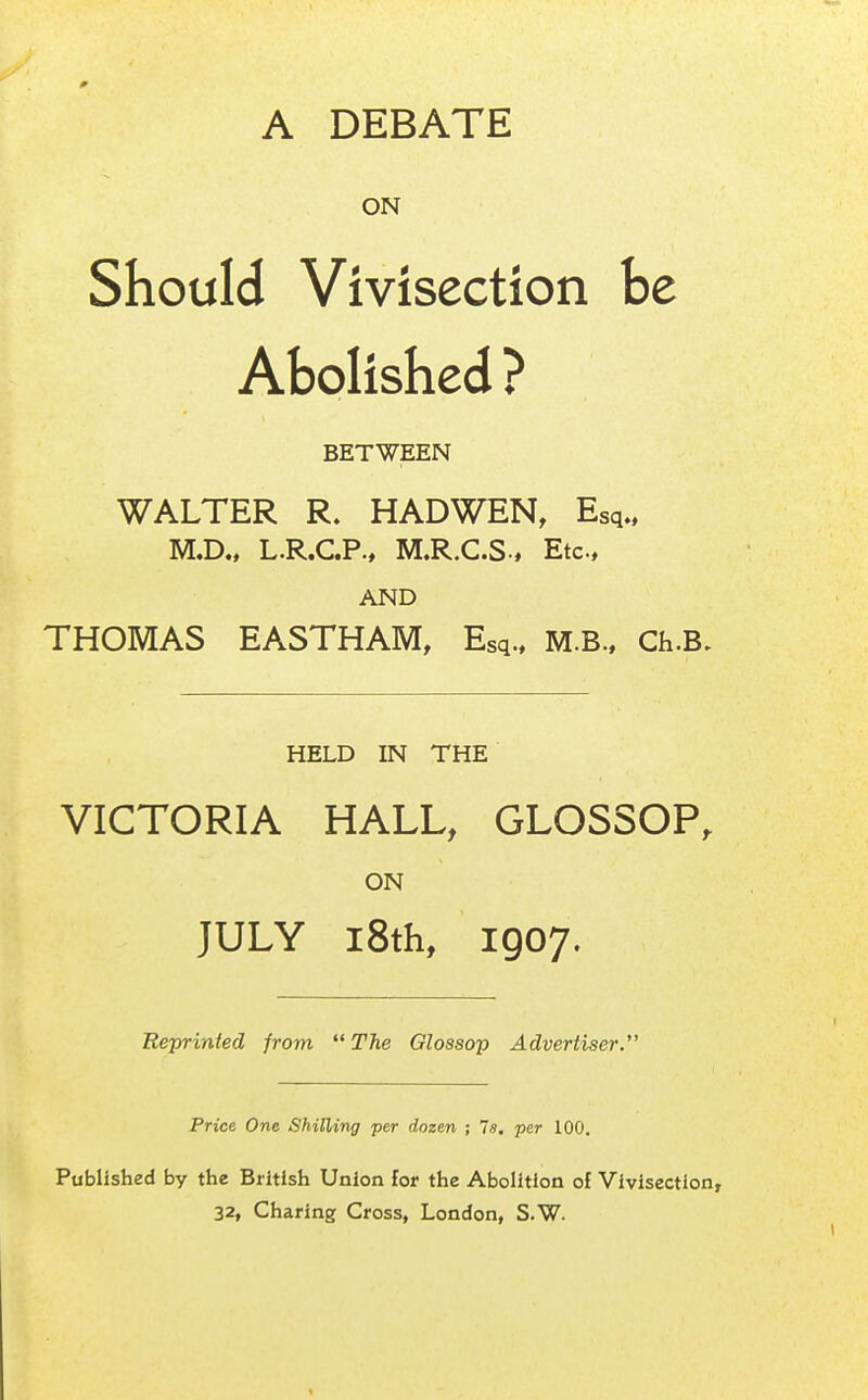 A DEBATE ON Should Vivisection be Abolished ? BETWEEN WALTER R. HAD WEN, Esq., M.D., L.R.C.P., M.R.CS-, Etc, AND THOMAS EASTHAM, Esq., M.B., Ch.B. HELD IN THE VICTORIA HALL, GLOSSOP, ON JULY 18th, 1907. Reprinted from  The Glossop Advertiser. Price One Shilling per dozen ; 7a. per 100. Published by the British Union for the Abolition of Vivisection, 32, Charing Cross, London, S.W.