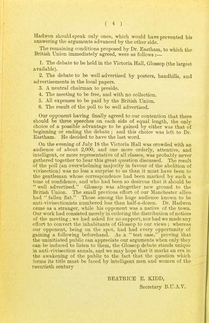 Hadwen should speak only once, which would have prevented his answering the arguments advanced by the other side. The remaining conditions proposed by Dr. Eastham, to which the British Union immediately agreed, were as follows :— 1. The debate to be held in the Victoria Hall, Glossop (the largest available). 2. The debate to be well advertised by posters, handbills, and advertisements in the local papers. 3. A neutral chairman to preside. 4. The meeting to be free, and with no collection. 5. All expenses to be paid by the British Union. 6. The result of the poll to be well advertised. Our opponent having finally agreed to our contention that there should be three speeches on each side of equal length, the only choice of a possible advantage to be gained by either was that of beginning or ending the debate ; and this choice was left to Dr. Eastham. He decided to have the last word. On the evening of July 18 the Victoria Hall was crowded with an audience of about 2,000, and one more orderly, attentive, and intelligent, or more representative of all classes, was probably never gathered together to hear this great question discussed. The result of the poll (an overwhelming majority in favour of the abolition of vivisection) was no less a surprise to us than it must have been to the gentleman whose correspondence had been marked by such a tone of confidence, and who had been so desirous that it should be  well advertised. Glossop was altogether new ground to the British Union. The small previous effort of our Manchester allies had  fallen flat. Those among the huge audience known to be anti-vivisectionists numbered less than half-a-dozen. Dr. Hadwen came as a stranger, while his opponent was a native of the town. Our work had consisted merely in ordering the distribution of notices of the meeting ; we had asked for no support, nor had we made any effort to convert the inhabitants of Glossop to our views ; whereas our opponent, being on the spot, had had every opportunity of gaining a following beforehand. As a  test case, proving that the uninitiated public can appreciate our arguments when only they can be induced to listen to them, the Glossop debate stands unique in anti-vivisection annals, and we may hope that it marks an era in the awakening of the public to the fact that the question which forms its title must be faced by intelligent men and women of the twentieth century BEATRICE E. KIDD, Secretary B.U.A.V.