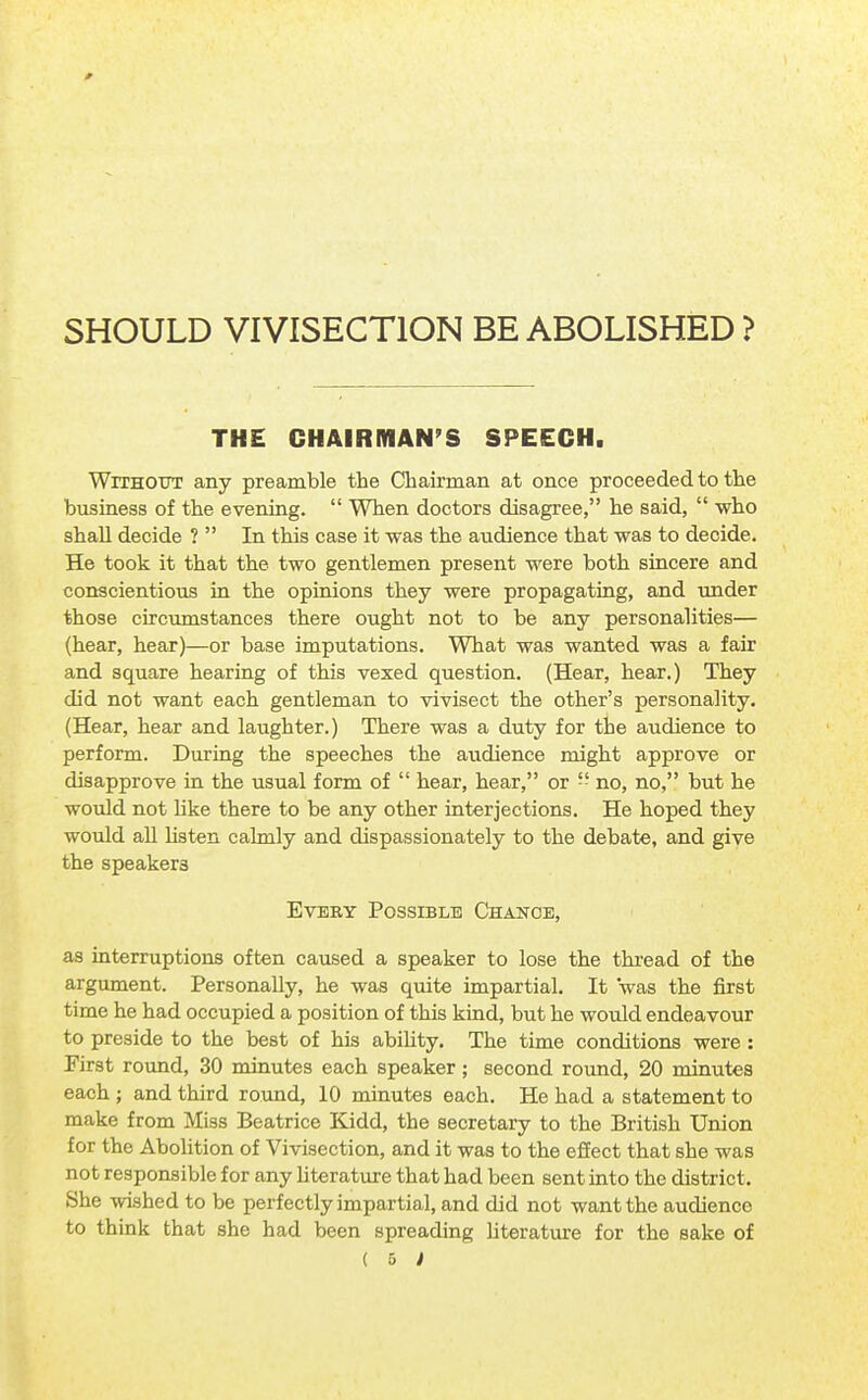 SHOULD VIVISECTION BE ABOLISHED ? THE CHAIRMAN'S SPEECH. Without any preamble the Chairman at once proceeded to the business of the evening.  When doctors disagree, he said,  who shall decide ?  In this case it was the audience that was to decide. He took it that the two gentlemen present were both sincere and conscientious in the opinions they were propagating, and under those circumstances there ought not to be any personalities— (hear, hear)—or base imputations. What was wanted was a fair and square hearing of this vexed question. (Hear, hear.) They did not want each gentleman to vivisect the other's personality. (Hear, hear and laughter.) There was a duty for the audience to perform. During the speeches the audience might approve or disapprove in the usual form of  hear, hear, or  no, no, but he would not like there to be any other interjections. He hoped they would all listen calmly and dispassionately to the debate, and give the speakers Every Possible Change, as interruptions often caused a speaker to lose the thread of the argument. Personally, he was quite impartial. It was the first time he had occupied a position of this kind, but he would endeavour to preside to the best of his ability. The time conditions were : First round, 30 minutes each speaker; second round, 20 minutes each ; and third round, 10 minutes each. He had a statement to make from Miss Beatrice Kidd, the secretary to the British Union for the Abolition of Vivisection, and it was to the effect that she was not responsible for any literature that had been sent into the district. She wished to be perfectly impartial, and did not want the audience to think that she had been spreading literature for the sake of