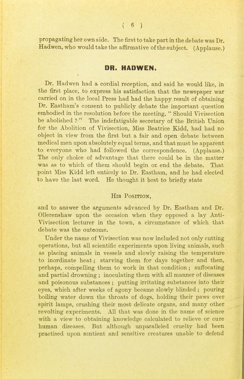 propagating her own side. The first to take part in the debate was Dr. Hadwen, who would take the affirmative of thesubject. (Applause.) DR. HADWEN. Dr. Hadwen had a cordial reception, and said he would like, in the first place, to express his satisfaction that the newspaper war carried on in the local Press had had the happy result of obtaining Dr. Eastham's consent to publicly debate the important question ombodied in the resolution before the meeting,  Should Vivisection be abolished ?  The indefatigable secretary of the British Union for the Abolition of Vivisection, Miss Beatrice Kidd, had had no object in view from the first but a fair and open debate between medical men upon absolutely equal terms, and that must be apparent to everyone who had followed the correspondence. (Applause.) The only choice of advantage that there could be in the matter was as to which of them should begin or end the debate. That point Miss Kidd left entirely to Dr. Eastham, and he had elected to have the last word. He thought it best to briefly state His Position, and to answer the arguments advanced by Dr. Eastham and Dr. Ollerenshaw upon the occasion when they opposed a lay Anti- Vivisection lecturer in the town, a circumstance of which that debate was the outoome. Under the name of Vivisection was now included not only cutting operations, but all scientific experiments upon living animals, such as placing animals in vessels and slowly raising the temperature to inordinate heat; starving them for days together and then, perhaps, compelling them to work in that condition ; suffocating and partial drowning ; inoculating them with all manner of diseases and poisonous substances ; putting irritating substances into their eyes, which after weeks of agony became slowly blinded; pouring boiling water down the throats of dogs, holding their paws over spirit lamps, crushing their most delicate organs, and many other revolting experiments. All that was done in the name of science with a view to obtaining knowledge calculated to relieve or cure human diseases. But although unparalleled cruelty had been practised upon sentient and sensitive creatures unable to defend