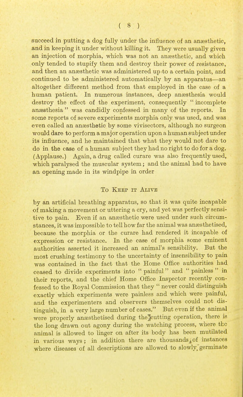 succeed in putting a dog fully under the influence of an anaesthetic, and in keeping it under without killing it. They were usually given an injection of morphia, which was not an anaesthetic, and which only tended to stupify them and destroy their power of resistance, and then an anaesthetic was administered up to a certain point, and continued to be administered automatically by an apparatus—an altogether different method from that employed in the case of a human patient. In numerous instances, deep anaesthesia would destroy the effect of the experiment, consequently  incomplete anaesthesia  was candidly confessed in many of the reports. In some reports of severe experiments morphia only was used, and was even called an anaesthetic by some vivisectors, although no surgeon would dare to perform a major operation upon a human subject under its influence, and he maintained that what they would not dare to do in the case of a human subject they had no right to do for a dog. (Applause.) Again, a drug called curare was also frequently used, which paralysed the muscular system; and the animal had to have an opening made in its windpipe in order To Keep it Alive by an artificial breathing apparatus, so that it was quite incapable of making a movement or uttering a cry, and yet was perfectly sensi- tive to pain. Even if an anaesthetic were used under such circum- stances, it was impossible to tell how far the animal was anaesthetised, because the morphia or the curare had rendered it incapable of expression or resistance. In the case of morphia some eminent authorities asserted it increased an animal's sensibility. But the most crushing testimony to the uncertainty of insensibility to pain was contained in the fact that the Home Office authorities had ceased to divide experiments into  painful and  painless  in their reports, and the chief Home Office Inspector recently con- fessed to the Royal Commission that they  never could distinguish exactly which experiments were painless and which were painful, and the experimenters and observers themselves could not dis- tinguish, in a very large number of cases. But even if the animal were properly anaesthetised during the^cutting operation, there is the long drawn out agony during the watching process, where the animal is allowed to linger on after its body has been mutilated in various ways ; in addition there are thousandsof instances where diseases of all descriptions are allowed to slowly.'germinate