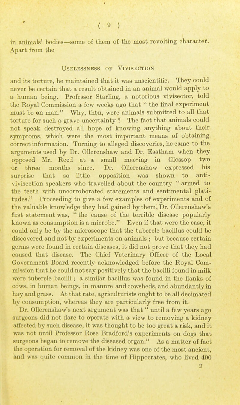 in animals' bodies—some of them of the most revolting character. Apart iroin the UsELESSNESS OF VIVISECTION and its torture, he maintained that it was unscientific. They could never he certain that a result obtained in an animal would apply to a human being. Professor Starling, a notorious vivisector, told the Royal Commission a few weeks ago that  the final experiment must be on man. Why, thbn, were animals submitted to all that torture for such a grave uncertainty ? The fact that animals could not speak destroyed all hope of knowing anything about their symptoms, which were the most important means of obtaining correct information. Turning to alleged discoveries, he came to the arguments used by Dr. Ollerenshaw and Dr. Eastham when they opposed Mr. Reed at a small meeting in Glossop two or three months since. Dr. Ollerenshaw expressed his surprise that so little opposition was shown to anti- vivisection speakers who travelled about the country  armed to the teeth with uncorroborated statements and sentimental plati- tudes. Proceeding to give a few examples of experiments and of the valuable knowledge they had gained by them, Dr. Ollerenshaw's first statement was,  the cause of the terrible disease popularly known as consumption is a microbe. Even if that were the case, it could only be by the microscope that the tubercle bacillus could be discovered and not by experiments on animals ; but because certain germs were found in certain diseases, it did not prove that they had caused that disease. The Chief Veterinary Officer of the Local Government Board recently acknowledged before the Royal Com- mission that he could not say positively that the bacilli found in milk were tubercle bacilli; a similar bacillus was found in the flanks of cows, in human beings, in manure and cowsheds, and abundantly in hay and grass. At that rate, agriculturists ought to be all decimated by consumption, whereas they are particularly free from it. Dr. Ollerenshaw's next argument was that  until a few years ago surgeons did not dare to operate with a view to removing a kidney affected by such disease, it was thought to be too great a risk, and it was not until Professor Rose Bradford's experiments on dogs that surgeons began to remove the diseased organ. As a matter of fact the operation for removal of the kidney was one of the most ancient, and was quite common in the time of Hippocrates, who lived 400