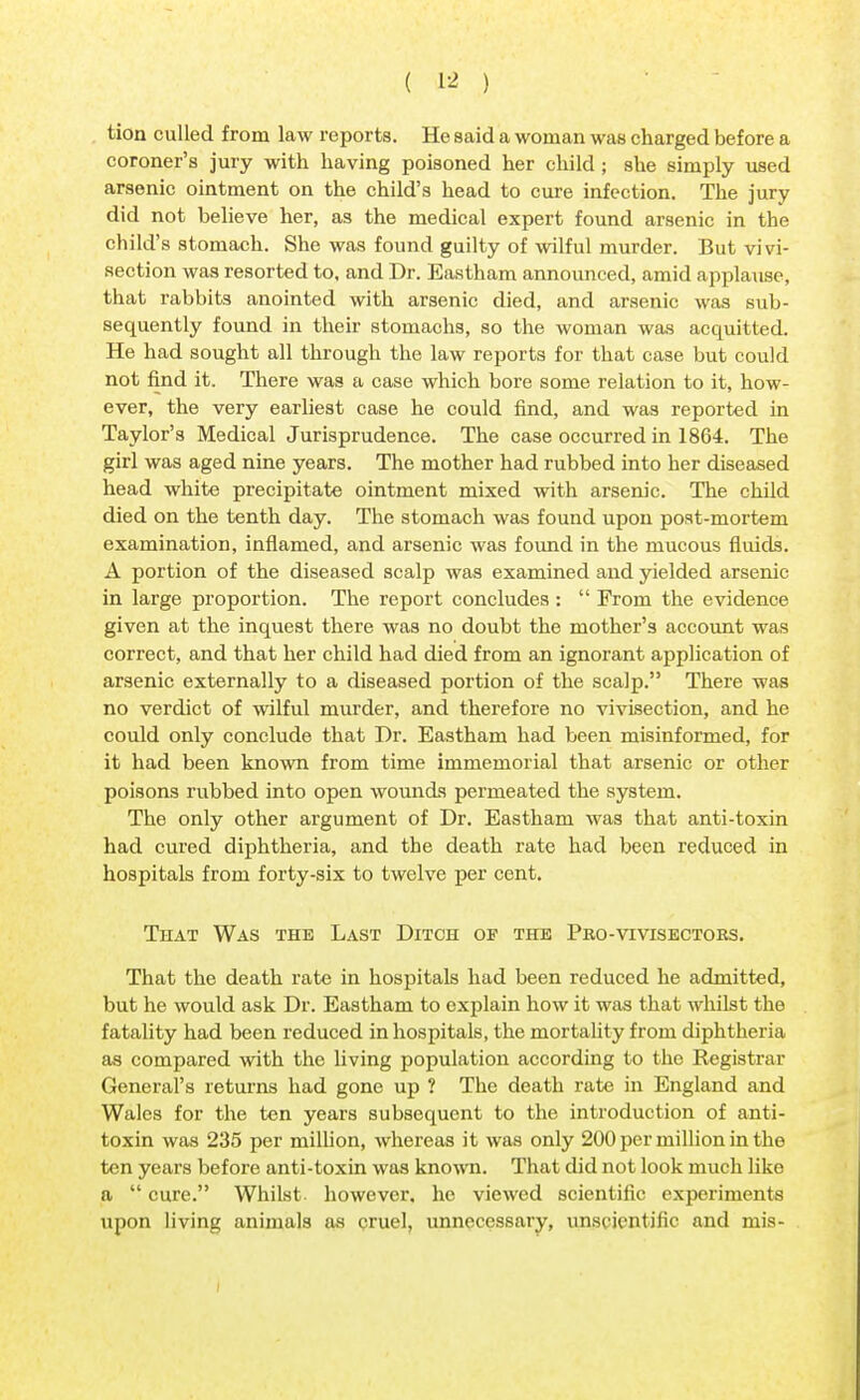 tion culled from law reports. He said a woman was charged before a coroner's jury with having poisoned her child; she simply used arsenic ointment on the child's head to cure infection. The jury did not believe her, as the medical expert found arsenic in the child's stomach. She was found guilty of wilful murder. But vivi- section was resorted to, and Dr. Eastham announced, amid applause, that rabbits anointed with arsenic died, and arsenic was sub- sequently found in their stomachs, so the woman was acquitted. He had sought all through the law reports for that case but could not find it. There was a case which bore some relation to it, how- ever, the very earliest case he could find, and was reported in Taylor's Medical Jurisprudence. The case occurred in 1864. The girl was aged nine years. The mother had rubbed into her diseased head white precipitate ointment mixed with arsenic. The child died on the tenth day. The stomach was found upon post-mortem examination, inflamed, and arsenic was found in the mucous fluids. A portion of the diseased scalp was examined and yielded arsenic in large proportion. The report concludes :  From the evidence given at the inquest there was no doubt the mother's account was correct, and that her child had died from an ignorant application of arsenic externally to a diseased portion of the scalp. There was no verdict of wilful murder, and therefore no vivisection, and he could only conclude that Dr. Eastham had been misinformed, for it had been known from time immemorial that arsenic or other poisons rubbed into open wounds permeated the system. The only other argument of Dr. Eastham was that anti-toxin had cured diphtheria, and the death rate had been reduced in hospitals from forty-six to twelve per cent. That Was the Last Ditch of the Pro-vivisectors. That the death rate in hospitals had been reduced he admitted, but he would ask Dr. Eastham to explain how it was that whilst the fatality had been reduced in hospitals, the mortality from diphtheria as compared with the living population according to the Registrar General's returns had gone up ? The death rate in England and Wales for the ten years subsequent to the introduction of anti- toxin was 235 per million, whereas it was only 200 per million in the ten years before anti-toxin was known. That did not look much like a  cure. Whilst- however, he viewed scientific experiments upon living animals as cruel, unnecessary, unscientific and mis-