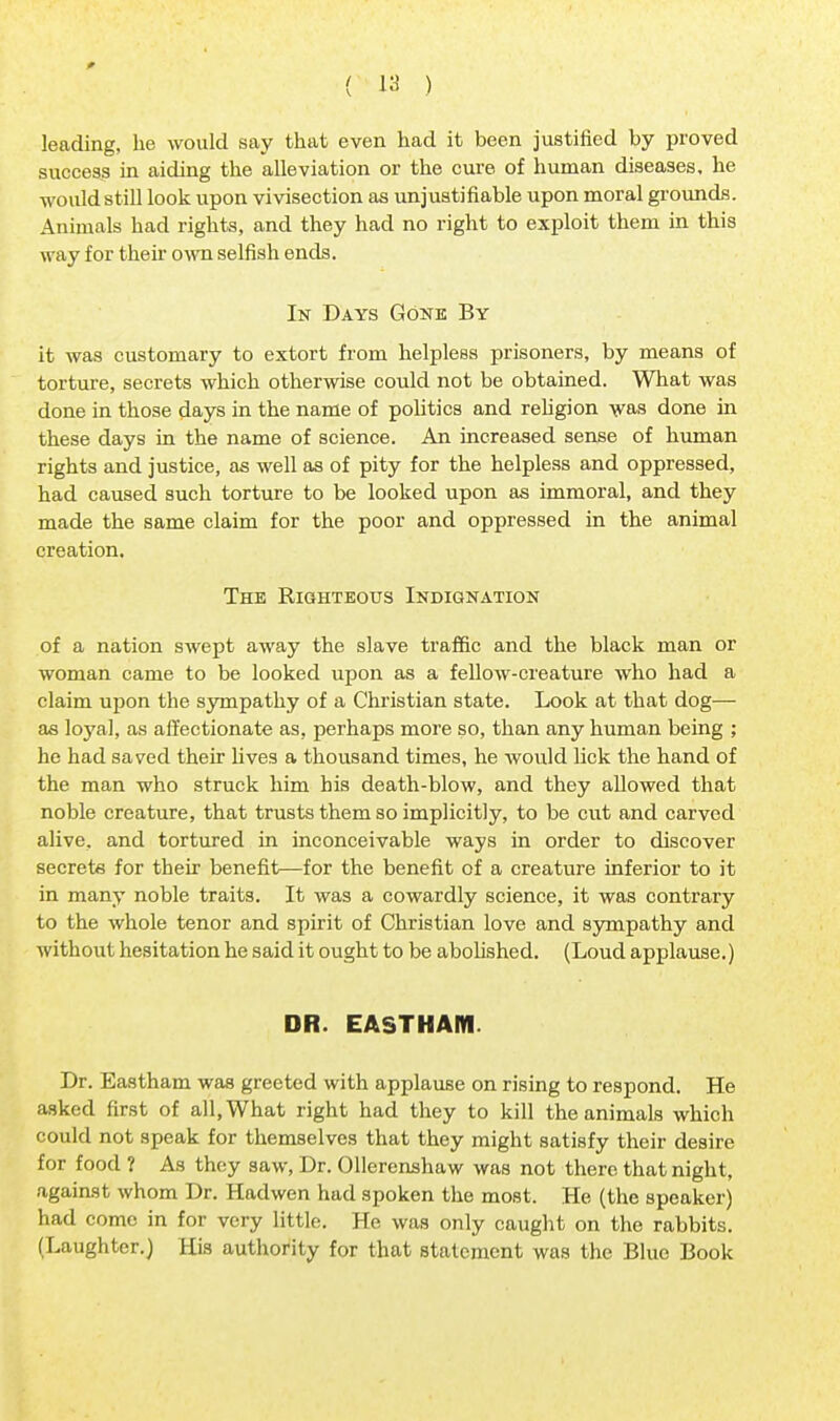 leading, he would say that even had it been justified by proved success in aiding the alleviation or the cure of human diseases, he would still look upon vivisection as unjustifiable upon moral grounds. Animals had rights, and they had no right to exploit them in this way for their own selfish ends. In Days Gone By it was customary to extort from helpless prisoners, by means of torture, secrets which otherwise could not be obtained. What was done in those days in the name of politics and religion was done in these days in the name of science. An increased sense of human rights and justice, as well as of pity for the helpless and oppressed, had caused such torture to be looked upon as immoral, and they made the same claim for the poor and oppressed in the animal creation. The Righteous Indignation of a nation swept away the slave traffic and the black man or woman came to be looked upon as a fellow-creature who had a claim upon the sympathy of a Christian state. Look at that dog— as loyal, as affectionate as, perhaps more so, than any human being ; he had saved their lives a thousand times, he would lick the hand of the man who struck him his death-blow, and they aDowed that noble creature, that trusts them so implicitly, to be cut and carved alive, and tortured in inconceivable ways in order to discover secrete for their benefit—for the benefit of a creature inferior to it in many noble traits. It was a cowardly science, it was contrary to the whole tenor and spirit of Christian love and sympathy and without hesitation he said it ought to be abolished. (Loud applause.) DR. EASTHAM. Dr. Eastham was greeted with applause on rising to respond. He asked first of all, What right had they to kill the animals which could not speak for themselves that they might satisfy their desire for food ? As they saw, Dr. Ollerenshaw was not there that night, against whom Dr. Hadwen had spoken the most. He (the speaker) had come in for very little. He was only caught on the rabbits. (Laughter.) His authority for that statement was the Blue Book