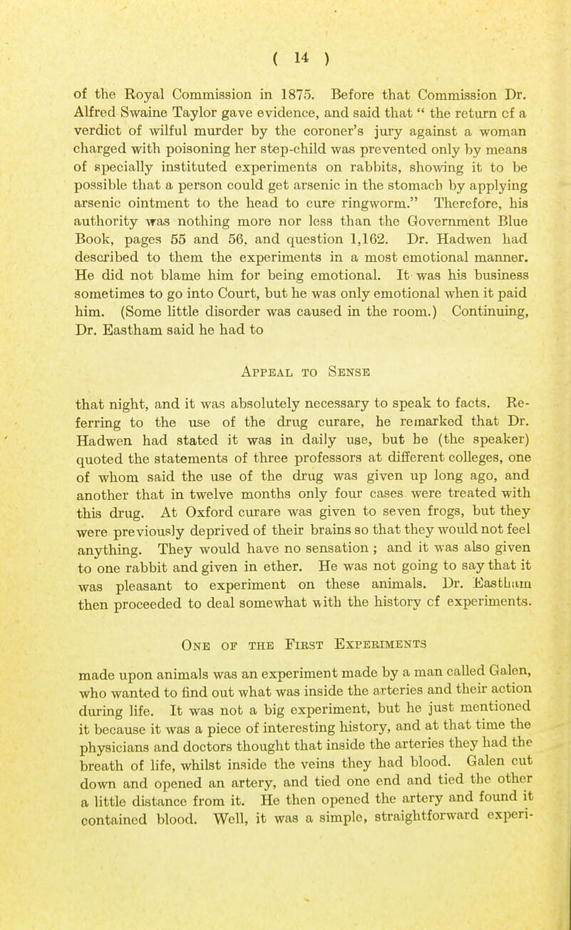 of the Royal Commission in 1875. Before that Commission Dr. Alfred Swaine Taylor gave evidence, and said that  the return cf a verdict of wilful murder by the coroner's jury against a woman charged with poisoning her step-child was prevented only by means of specially instituted experiments on rabbits, showing it to be possible that a person could get arsenic in the stomach by applying arsenic ointment to the head to cure ringworm. Therefore, his authority was nothing more nor less than the Government Blue Book, pages 55 and 56, and question 1,162. Dr. Hadwen had described to them the experiments in a most emotional manner. He did not blame him for being emotional. It was his business sometimes to go into Court, but he was only emotional when it paid him. (Some little disorder was caused in the room.) Continuing, Dr. Eastham said he had to Appeal to Sense that night, and it was absolutely necessary to speak to facts. Re- ferring to the use of the drug curare, he remarked that Dr. Hadwen had stated it was in daily use, but be (the speaker) quoted the statements of three professors at different colleges, one of whom said the use of the drug was given up long ago, and another that in twelve months only four cases were treated with this drug. At Oxford curare was given to seven frogs, but they were previously deprived of their brains so that they would not feel anything. They would have no sensation ; and it was also given to one rabbit and given in ether. He was not going to say that it was pleasant to experiment on these animals. Dr. Easthain then proceeded to deal somewhat with the history cf experiments. One of the First Experiments made upon animals was an experiment made by a man called Galen, who wanted to find out what was inside the arteries and their action during life. It was not a big experiment, but he just mentioned it because it was a piece of interesting history, and at that time the physicians and doctors thought that inside the arteries they had the breath of life, whilst inside the veins they had blood. Galen cut down and opened an artery, and tied one end and tied the other a little distance from it. He then opened the artery and found it contained blood. Well, it was a simple, straightforward experi-