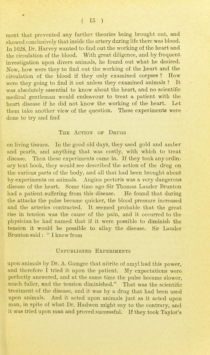 raent that prevented any further theories being brought out, and showed conclusively that inside the artery during life there was blood. In 1628, Dr. Harvey wanted to find out the working of the heart and the circulation of the blood. With great diligence, and by frequent investigation upon divers animals, he found out what he desired. Now, how were they to find out the working of the heart and the circulation of the blood if they only examined corpses ? How were they going to find it out unless they examined animals ? It was absolutely essential to know about the heart, and no scientific medical gentleman would endeavour to treat a patient with the heart disease if he did not know the working of the heart. Let them take another view of the question. These experiments were done to try and find The Action of Drugs on living tissues. In the good old days, they used gold and amber and pearls, and anything that was costly, with which to treat disease. Then these experiments came in. If they took any ordin- ary text book, they would see described the action of the drug on the various parts of the body, and all that had been brought about by experiments on animals. Angina pectoris was a very dangerous disease of the heart. Some time ago Sir Thomas Lauder Brunton had a patient suffering from this disease. He found that during the attacks the pulse became quicker, the blood pressure increased and the arteries contracted. It seemed probable that the great rise in tension was the cause of the pain, and it occurred to the physician he had named that if it were possible to diminish the tension it would be possible to allay the disease. Sir Lauder Brunton said :  I knew from Unpublished Experiments upon animals by Dr. A. Gamgee that nitrite of amyl had this power, and therefore I tried it upon the patient. My expectations were perfectly answered, and at the same time the pulse became slower, much fuller, and the tension diminished. That was the scientific treatment of the disease, and it was by a drug that had been used upon animals. And it acted upon animals just as it acted upon man, in spite of what Dr. Hadwen might say to the contrary, and it was tried upon man and proved successful. If they took Taylor's