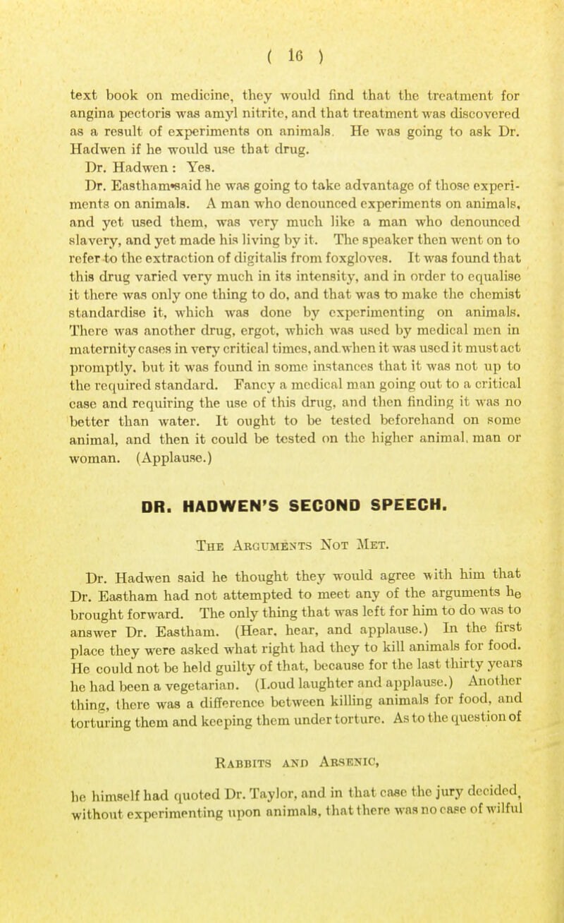 text book on medicine, they would find that the treatment for angina pectoris was amyl nitrite, and that treatment was discovered as a result of experiments on animals. He was going to ask Dr. Had wen if he would use that drug. Dr. Hadwen: Yes. Dr. Eastham«said he was going to take advantage of those experi- ments on animals. A man who denounced experiments on animals, and yet used them, was very much like a man who denounced slavery, and yet made his living by it. The speaker then went on to refer to the extraction of digitalis from foxgloves. It was found that this drug varied very much in its intensity, and in order to equalise it there was only one thing to do, and that was to make the chemist standardise it, which was done by experimenting on animals. There was another drug, ergot, which was used by medical men in maternity cases in very critical times, and.when it was used it must act promptly, but it was found in some instances that it was not up to the required standard. Fancy a medical man going out to a critical case and requiring the use of this drug, and then finding it was no better than water. It ought to be tested beforehand on some animal, and then it could be tested on the higher animal, man or woman. (Applause.) DR. HADWEN'S SECOND SPEECH. The Abguments Not Met. Dr. Hadwen said he thought they would agree with him that Dr. Eastham had not attempted to meet any of the arguments he brought forward. The only thing that was left for him to do was to answer Dr. Eastham. (Hear, hear, and applause.) In the first place they were asked what right had they to kill animals for food. Ho could not be held guilty of that, because for the last thirty years he had been a vegetarian. (I.oud laughter and applause.) Another thing, there was a difference between killing animals for food, and torturing them and keeping them under torture. As to the question of Rabbits and Absenic, he himself had quoted Dr. Taylor, and in that case the jury decided, without experimenting upon animals, that there was no ease of wilful