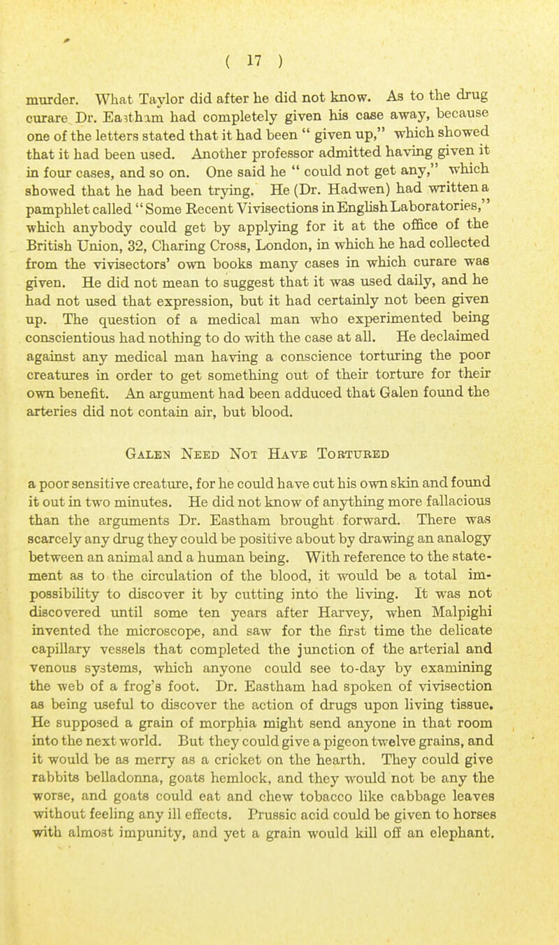 0 ( 17 ) murder. What Taylor did after he did not know. As to the drug curare Dr. Eastham had completely given his case away, because one of the letters stated that it had been  given up, which showed that it had been used. Another professor admitted having given it in four cases, and so on. One said he  could not get any, which showed that he had been trying. He (Dr. Hadwen) had written a pamphlet called  Some Recent Vivisections in English Laboratories,'' which anybody could get by applying for it at the office of the British Union, 32, Charing Cross, London, in which he had collected from the vivisectors' own books many cases in which curare was given. He did not mean to suggest that it was used daily, and he had not used that expression, but it had certainly not been given up. The question of a medical man who experimented being conscientious had nothing to do with the case at all. He declaimed against any medical man having a conscience torturing the poor creatures in order to get something out of their torture for their own benefit. An argument had been adduced that Galen found the arteries did not contain air, but blood. Galeu Need Not Have Tortured a poor sensitive creature, for he could have cut his own skin and found it out in two minutes. He did not know of anything more fallacious than the arguments Dr. Eastham brought forward. There was scarcely any drug they could be positive about by drawing an analogy between an animal and a human being. With reference to the state- ment as to the circulation of the blood, it would be a total im- possibility to discover it by cutting into the living. It was not discovered until some ten years after Harvey, when Malpighi invented the microscope, and saw for the first time the delicate capillary vessels that completed the junction of the arterial and venous systems, which anyone could see to-day by examining the web of a frog's foot. Dr. Eastham had spoken of vivisection as being useful to discover the action of drugs upon living tissue. He supposed a grain of morphia might send anyone in that room into the next world. But they could give a pigeon twelve grains, and it would be as merry as a cricket on the hearth. They could give rabbits belladonna, goats hemlock, and they would not be any the worse, and goats could eat and chew tobacco like cabbage leaves without feeling any ill effects. Prussic acid could be given to horses with almost impunity, and yet a grain would lull off an elephant.