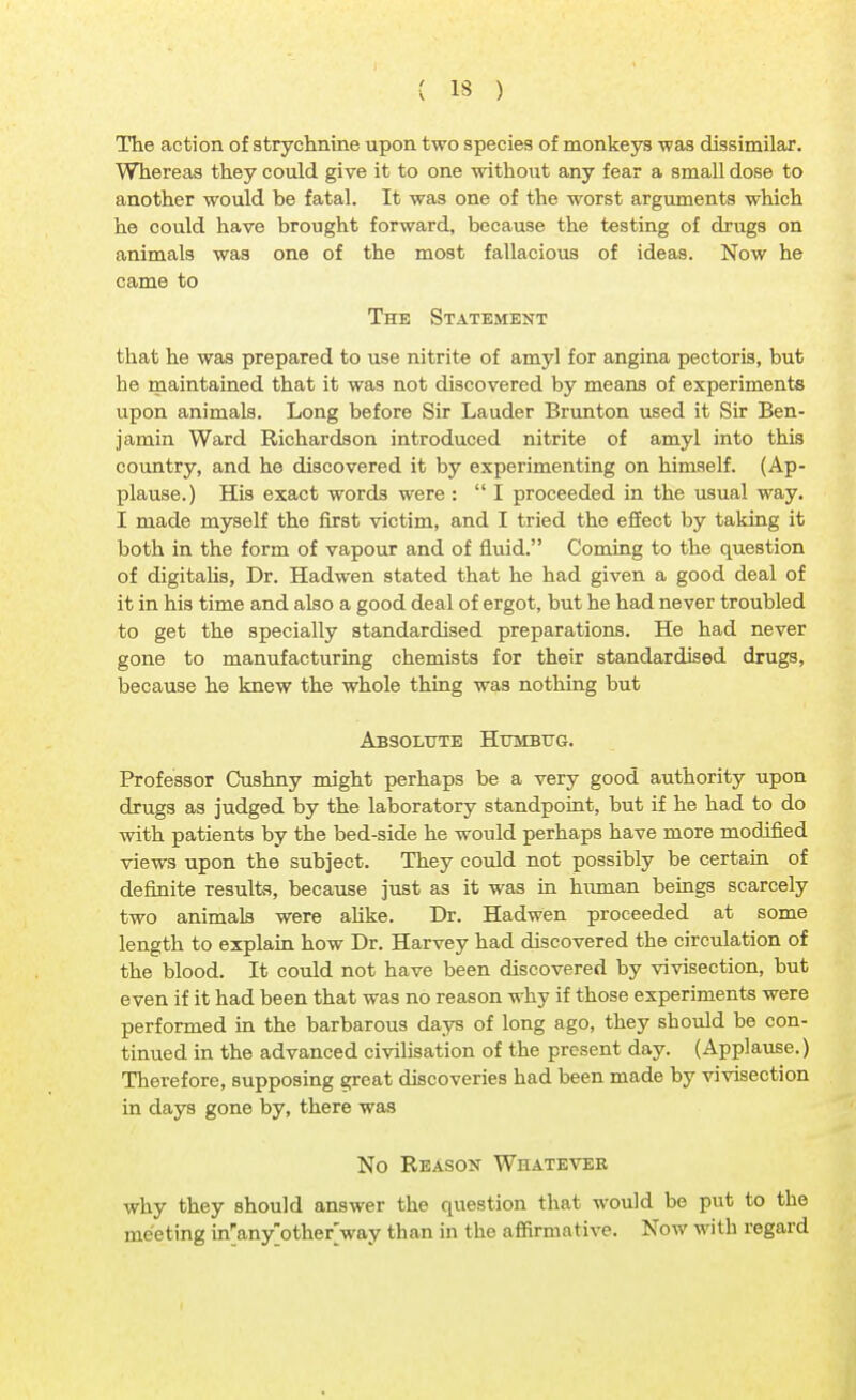 The action of strychnine upon two species of monkeys was dissimilar. Whereas they could give it to one without any fear a small dose to another would be fatal. It was one of the worst arguments which he could have brought forward, because the testing of drugs on animals was one of the most fallacious of ideas. Now he came to The Statement that he was prepared to use nitrite of amyl for angina pectoris, but be maintained that it was not discovered by means of experiments upon animals. Long before Sir Lauder Brunton used it Sir Ben- jamin Ward Richardson introduced nitrite of amyl into this country, and he discovered it by experimenting on himself. (Ap- plause.) His exact words were :  I proceeded in the usual way. I made myself the first victim, and I tried the effect by taking it both in the form of vapour and of fluid. Coming to the question of digitalis, Dr. Hadwen stated that he had given a good deal of it in his time and also a good deal of ergot, but he had never troubled to get the specially standardised preparations. He had never gone to manufacturing chemists for their standardised drugs, because he knew the whole thing was nothing but Absolute Humbug. Professor Cushny might perhaps be a very good authority upon drugs as judged by the laboratory standpoint, but if he had to do with patients by the bed-side he would perhaps have more modified views upon the subject. They could not possibly be certain of definite results, because just as it was in human beings scarcely two animals were alike. Dr. Hadwen proceeded at some length to explain how Dr. Harvey had discovered the circulation of the blood. It could not have been discovered by vivisection, but even if it had been that was no reason why if those experiments were performed in the barbarous days of long ago, they sbould be con- tinued in the advanced civilisation of the present day. (Applause.) Therefore, supposing great discoveries had been made by vivisection in days gone by, there was No Reason Whatever why they should answer the question that would be put to the meeting in'any'other'way than in the affirmative. Now with regard