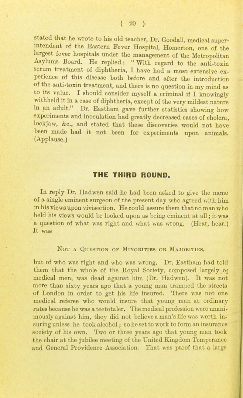 stated that he wrote to his old teacher, Dr. Goodall, medical super- intendent of the Eastern Fever Hospital, Homerton, one of the largest fever hospitals under the management of the Metropolitan Asylums Board. He replied: With regard to the anti-toxin serum treatment of diphtheria, I have had a most extensive ex- perience of this disease both before and after the introduction of the anti-toxin treatment, and there is no question in my mind as to its value. I should consider myself a criminal if I knowingly withheld it in a case of diphtheria, except of the very mildest nature in an adult. Dr. Eastham gave further statistics showing how experiments and inoculation had greatly decreased cases of cholera, lockjaw, &c, and stated that these discoveries would not have been made had it not been for experiments upon animals. (Applause.) THE THIRD ROUND. In reply Dr. Hadwen said he had been asked to give the name of a single eminent surgeon of the present day who agreed with him in his views upon vivisection. He could assure them that no man who held bis views would be looked upon as being eminent at all; it was a question of what was right and what was wrong. (Hear, hear.) It was Not a Question of Minorities ok Majorities, but of who was right and who was wrong. Dr. Eastham had told them that the whole of the Royal Society, composed largely of medical men, was dead against him (Dr. Hadwen). It was not more than sixty years ago that a young man tramped the streets of London in order to get his life insured. There was not one medical referee who would insure that young man at ordinary rates because he was a teetotaler. The medical profession were unani- mously against him, they did not believe a man's life was worth in- suring unless he took alcohol; so he set to work to form an insurance society of his own. Two or three years ago that young man took the chair at the jubilee meeting of the United Kingdom Temperance and General Providence Association. That was proof that a large