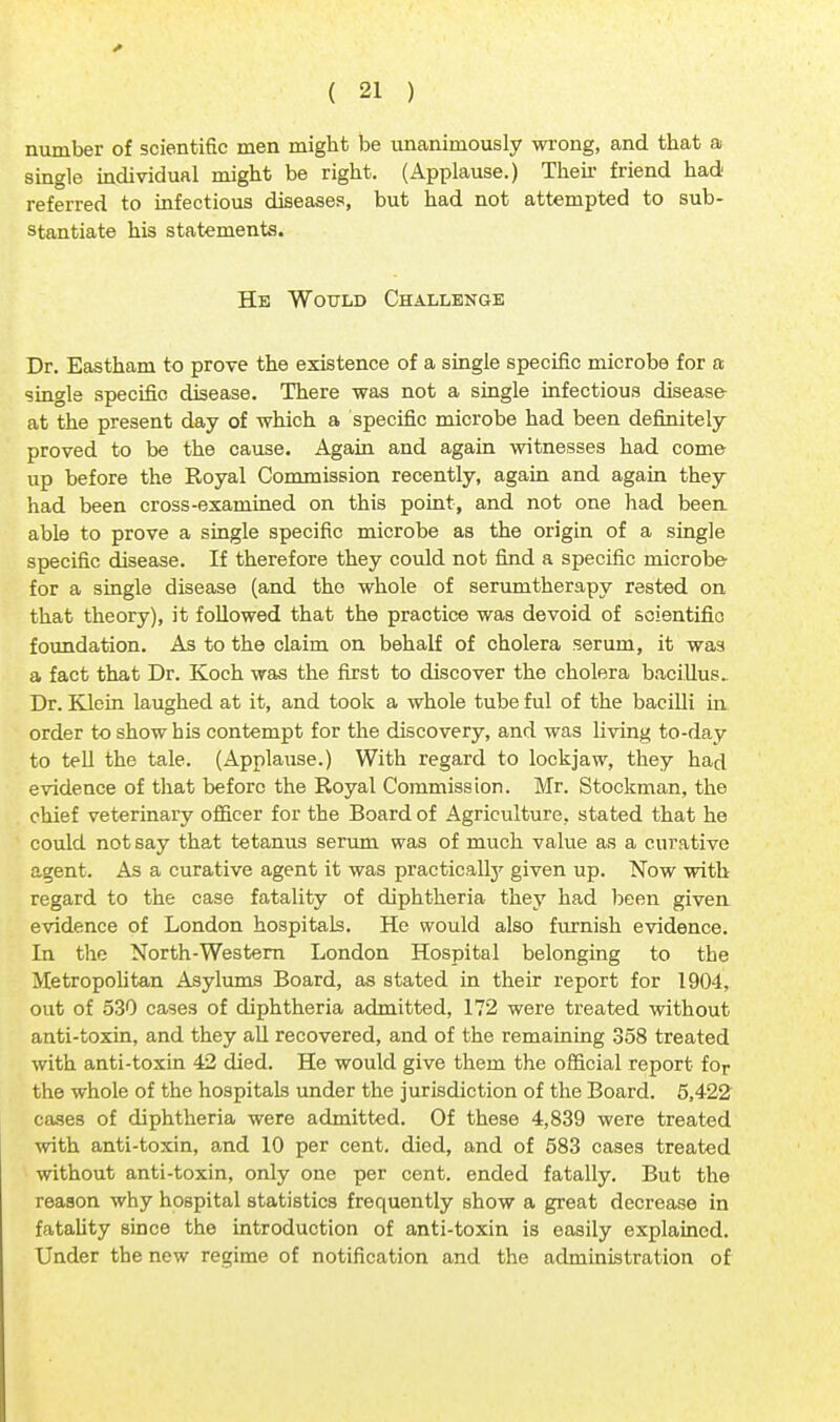 number of scientific men might be unanimously wrong, and that a single individual might be right. (Applause.) Then friend had referred to infectious diseases, but had not attempted to sub- stantiate his statements. He Would Challenge Dr. Eastham to prove the existence of a single specific microbe for a single specific disease. There was not a single infectious disease at the present day of which a specific microbe had been definitely proved to be the cause. Again and again witnesses had come up before the Royal Commission recently, again and again they had been cross-examined on this point, and not one had been able to prove a single specific microbe as the origin of a single specific disease. If therefore they could not find a specific microbe for a single disease (and the whole of serumtherapy rested on that theory), it followed that the practice was devoid of scientific foundation. As to the claim on behalf of cholera serum, it was a fact that Dr. Koch was the first to discover the cholera bacillus. Dr. Klein laughed at it, and took a whole tube ful of the bacilli in order to show his contempt for the discovery, and was living to-day to tell the tale. (Applause.) With regard to lockjaw, they had evidence of that before the Royal Commission. Mr. Stockman, the chief veterinary officer for the Board of Agriculture, stated that he could not say that tetanus serum was of much value as a curative agent. As a curative agent it was practicalby given up. Now with regard to the case fatality of diphtheria they had been given evidence of London hospitals. He would also furnish evidence. In the North-Western London Hospital belonging to the Metropolitan Asylums Board, as stated in their report for 1904, out of 530 cases of diphtheria admitted, 172 were treated without anti-toxin, and they all recovered, and of the remaining 358 treated with anti-toxin 42 died. He would give them the official report for the whole of the hospitals under the jurisdiction of the Board. 5,422 cases of diphtheria were admitted. Of these 4,839 were treated with anti-toxin, and 10 per cent, died, and of 583 cases treated without anti-toxin, only one per cent, ended fatally. But the reason why hospital statistics frequently show a great decrease in fatality since the introduction of anti-toxin is easily explained. Under the new regime of notification and the administration of