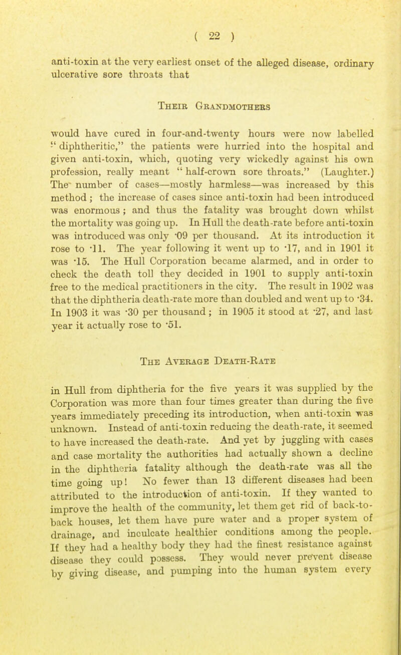 anti-toxin at the very earliest onset of the alleged disease, ordinary ulcerative sore throats that Their Grandmothers would have cured in four-and-twenty hours were now labelled  diphtheritic, the patients were hurried into the hospital and given anti-toxin, which, quoting very wickedly against his own profession, really meant  half-crown sore throats. (Laughter.) The~ number of cases—mostly harmless—was increased by this method ; the increase of cases since anti-toxin had been introduced was enormous ; and thus the fatality was brought down whilst the mortality was going up. In Hull the death-rate before anti-toxin was introduced was only 09 per thousand. At its introduction it rose to 11. The year following it went up to -17, and in 1901 it was -15. The Hull Corporation became alarmed, and in order to check the death toll they decided in 1901 to supply anti-toxin free to the medical practitioners in the city. The result in 1902 was that the diphtheria death-rate more than doubled and went up to 34. In 1903 it was 30 per thousand ; in 1905 it stood at *27, and last year it actually rose to '51. The Average Death-Rate in Hull from diphtheria for the five years it was supplied by the Corporation was more than four times greater than during the five years immediately preceding its introduction, when anti-toxin was unknown. Instead of anti-toxin reducing the death-rate, it seemed to have increased the death-rate. And yet by juggling with cases and case mortality the authorities had actually shown a decline in the diphtheria fatality although the death-rate was all the time going up! No fewer than 13 different diseases had been attributed to the introduction of anti-toxin. If they wanted to improve the health of the community, let them get rid of back-to - back houses, let them have pure water and a proper system of drainage, and inculcate healthier conditions among the people. If they had a healthy body they had the finest resistance against disease they could possess. They would never prevent disease by giving disease, and pumping into the human system every