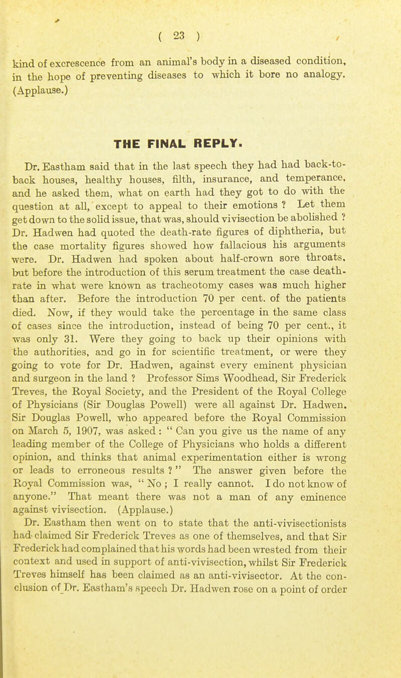 kind of excrescence from an animal's body in a diseased condition, in the hope of preventing diseases to which it bore no analogy. (Applause.) THE FINAL REPLY. Dr. Eastham said that in the last speech they had had back-to- back houses, healthy houses, filth, insurance, and temperance, and he asked them, what on earth had they got to do with the question at all, except to appeal to their emotions ? Let them get down to the solid issue, that was, should vivisection be abolished ? Dr. Hadwen had quoted the death-rate figures of diphtheria, but the case mortality figures showed how fallacious his arguments were. Dr. Hadwen had spoken about half-crown sore throats, but before the introduction of this serum treatment the case death- rate in what were known as tracheotomy cases was much higher than after. Before the introduction 70 per cent, of the patients died. Now, if they would take the percentage in the same class of cases since the introduction, instead of being 70 per cent., it was only 31. Were they going to back up their opinions with the authorities, and go in for scientific treatment, or were they going to vote for Dr. Hadwen, against every eminent physician and surgeon in the land ? Professor Sims Woodhead, Sir Frederick Treves, the Royal Society, and the President of the Royal College of Physicians (Sir Douglas Powell) were all against Dr. Hadwen. Sir Douglas Powell, who appeared before the Royal Commission on March 5, 1907, was asked:  Can you give us the name of any leading member of the College of Physicians who holds a different opinion, and thinks that animal experimentation either is wrong or leads to erroneous results ?  The answer given before the Royal Commission was,  No ; I really cannot. I do not know of anyone. That meant there was not a man of any eminence against vivisection. (Applause.) Dr. Eastham then went on to state that the anti-vivisectionists had claimed Sir Frederick Treves as one of themselves, and that Sir Frederick had complained that his words had been wrested from their context and used in support of anti-vivisection, whilst Sir Frederick Treves himself has been claimed as an anti-vivisector. At the con- clusion of Dr. Eastham's speech Dr. Hadwen rose on a point of order