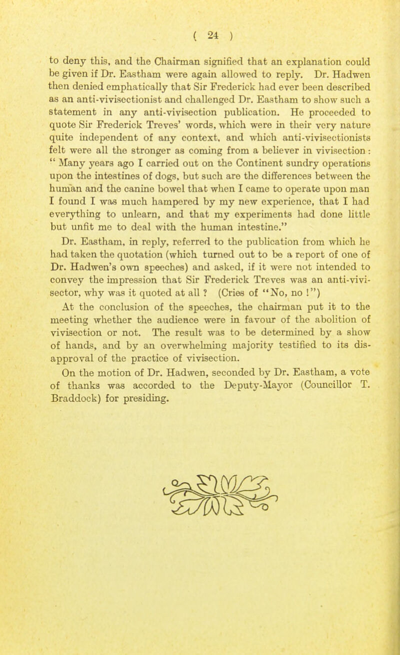 to deny this, and the Chairman signified that an explanation could be given if Dr. Eastham were again allowed to reply. Dr. Hadwen then denied emphatically that Sir Frederick had ever been described as an anti-vivisectionist and challenged Dr. Eastham to show such a statement in any anti-vivisection publication. He proceeded to quote Sir Frederick Treves' words, which were in their very nature quite independent of any context, and which anti-vivisectionists felt were all the stronger as coming from a believer in vivisection:  Many years ago I carried out on the Continent sundry operations upon the intestines of dogs, but such are the differences between the human and the canine bowel that when I came to operate upon man I found I was much hampered by my new experience, that I had everything to unlearn, and that my experiments had done little but unfit me to deal with the human intestine. Dr. Eastham, in reply, referred to the publication from which he had taken the quotation (which turned out to be a report of one of Dr. Hadwen's own speeches) and asked, if it were not intended to convey the impression that Sir Frederick Treves was an anti-vivi- sector, why was it quoted at all ? (Cries of No, no !) At the conclusion of the speeches, the chairman put it to the meeting whether the audience were in favour of the abolition of vivisection or not. The result was to be determined by a show of hands, and by an overwhelming majority testified to its dis- approval of the practice of vivisection. On the motion of Dr. Hadwen, seconded by Dr. Eastham, a vote of thanks was accorded to the Deputy-Mayor (Councillor T. Braddock) for presiding.