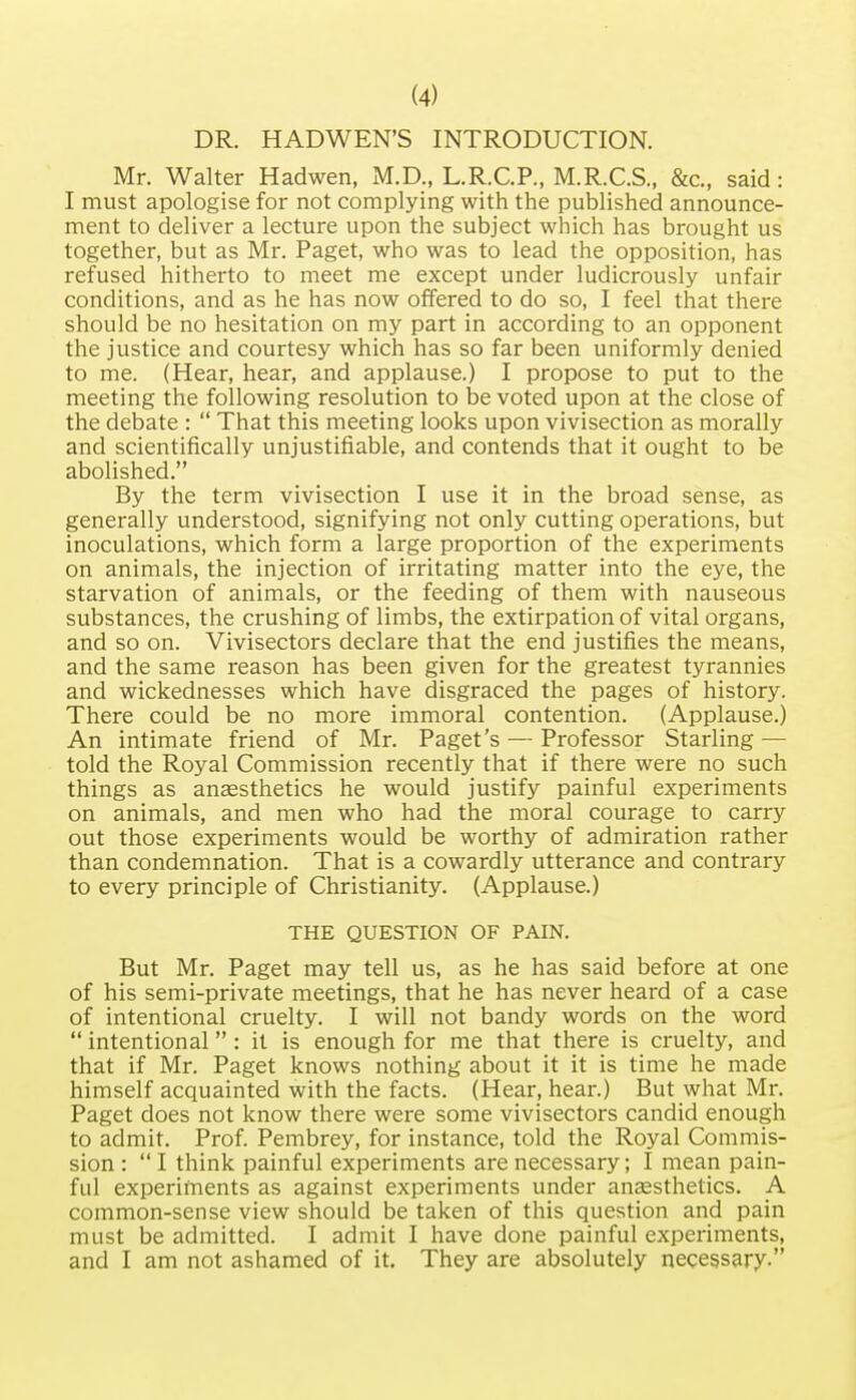 DR. HADWEN'S INTRODUCTION. Mr. Walter Hadwen, M.D., L.R.C.P., M.R.C.S., &c, said: I must apologise for not complying with the published announce- ment to deliver a lecture upon the subject which has brought us together, but as Mr. Paget, who was to lead the opposition, has refused hitherto to meet me except under ludicrously unfair conditions, and as he has now offered to do so, I feel that there should be no hesitation on my part in according to an opponent the justice and courtesy which has so far been uniformly denied to me. (Hear, hear, and applause.) I propose to put to the meeting the following resolution to be voted upon at the close of the debate :  That this meeting looks upon vivisection as morally and scientifically unjustifiable, and contends that it ought to be abolished. By the term vivisection I use it in the broad sense, as generally understood, signifying not only cutting operations, but inoculations, which form a large proportion of the experiments on animals, the injection of irritating matter into the eye, the starvation of animals, or the feeding of them with nauseous substances, the crushing of limbs, the extirpation of vital organs, and so on. Vivisectors declare that the end justifies the means, and the same reason has been given for the greatest tyrannies and wickednesses which have disgraced the pages of history. There could be no more immoral contention. (Applause.) An intimate friend of Mr. Paget's — Professor Starling — told the Royal Commission recently that if there were no such things as anaesthetics he would justify painful experiments on animals, and men who had the moral courage to carry out those experiments would be worthy of admiration rather than condemnation. That is a cowardly utterance and contrary to every principle of Christianity. (Applause.) THE QUESTION OF PAIN. But Mr. Paget may tell us, as he has said before at one of his semi-private meetings, that he has never heard of a case of intentional cruelty. I will not bandy words on the word  intentional : it is enough for me that there is cruelty, and that if Mr. Paget knows nothing about it it is time he made himself acquainted with the facts. (Hear, hear.) But what Mr. Paget does not know there were some vivisectors candid enough to admit. Prof. Pembrey, for instance, told the Royal Commis- sion :  I think painful experiments are necessary; I mean pain- ful experiments as against experiments under anaesthetics. A common-sense view should be taken of this question and pain must be admitted. I admit I have done painful experiments, and I am not ashamed of it. They are absolutely necessary.