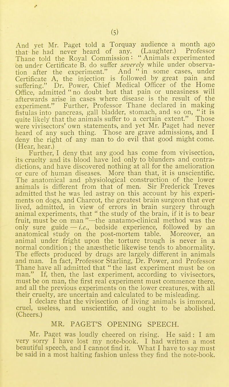 And yet Mr. Paget told a Torquay audience a month ago that- he had never heard of any. (Laughter.) Professor Thane told the Royal Commission:  Animals experimented on under Certificate B. do suffer severely while under observa- tion after the experiment. And  in some cases, under Certificate A, the injection is followed by great pain and suffering. Dr. Power, Chief Medical Officer of the Home Office, admitted  no doubt but that pain or uneasiness will afterwards arise in cases where disease is the result of the experiment. Further, Professor Thane declared in making fistulas into pancreas, gall bladder, stomach, and so on,  it is quite likely that the animals suffer to a certain extent. Those were vivisectors' own statements, and yet Mr. Paget had never heard of any such thing. Those are grave admissions, and I deny the right of any man to do evil that good might come. (Hear, hear.) Further, I deny that any good has come from vivisection, its cruelty and its blood have led only to blunders and contra- dictions, and have discovered nothing at all for the amelioration or cure of human diseases. More than that, it is unscientific. The anatomical and physiological construction of the lower animals is different from that of men. Sir Frederick Treves admitted thst he was led astray on this account by his experi- ments on dogs, and Charcot, the greatest brain surgeon that ever lived, admitted, in view of errors in brain surgery through animal experiments, that  the study of the brain, if it is to bear fruit, must be on man —the anatamo-clinical method was the only sure guide — i.e., bedside experience, followed by ian anatomical study on the post-mortem table. Moreover, an animal under fright upon the torture trough is never in a normal condition ; the anaesthetic likewise tends to abnormality. The effects produced by drugs are largely different in animals and man. In fact, Professor Starling, Dr. Power, and Professor Thane have all admitted that  the last experiment must be on man. If, then, the last experiment, according to vivisectors, must be on man, the first real experiment must commence there, and all the previous experiments on the lower creatures, with all their cruelty, are uncertain and calculated to be misleading. I declare that the vivisection of living animals is immoral, cruel, useless, and unscientific, and ought to be abolished. (Cheers.) MR. PAGET'S OPENING SPEECH. Mr. Paget was loudly cheered on rising. He said: I am very sorry I have lost my note-book. I had written a most beautiful speech, and I cannot find it. What I have to say must be said in a most halting fashion unless they find the note-book.